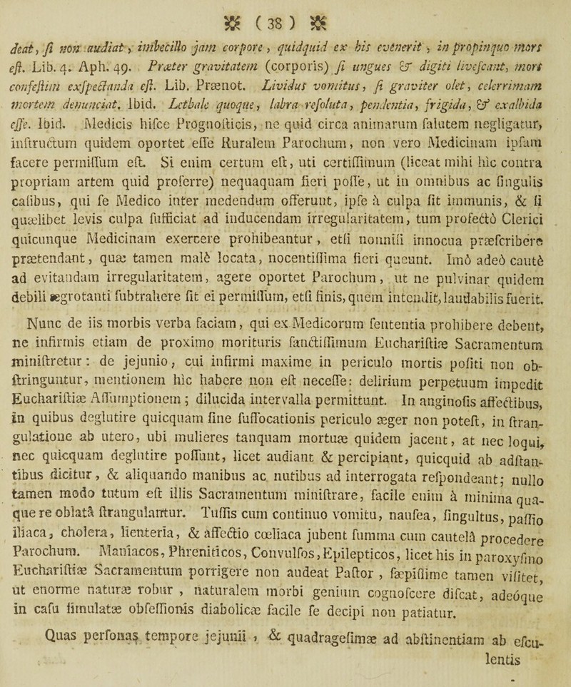 deat, fi non audiat, imbecillo jam corpore, quidquid ex bis evenerit ■ in propinquo mors efi. Lib. 4. Aph. 49. Prceter gravitatem (corporis) fi ungues &r digiti iivefcant, mors confefti/n cxfpeSanda efi. Lib. Prtenot. Lividus vomitus, fi graviter olet, celerrimam mertem denunciat. lbid. Lctbale quoque, labra refo/uta, pendentia, frigida, exalbida ejfe. lbid. Medicis hifce Proguoiticis, ne quid circa animarum falutem negligatur, inftructum quidem oportet efle Ruralem Parochum, non vero Medicinam ipfam facere permiffum eft Si enim certum elt, uti certifliinum (liceat mihi hic contra propriam artem quid proferre) nequaquam fieri polle, ut in omnibus ac Ungulis calibus, qui fe Medico inter medendum offerunt, ipfe ii culpa fit immunis, & ii quariibet levis culpa fufficiat ad inducendam irregularitatem, tum profetto Clerici quicunque Medicinam exercere prohibeantur, etli nounili innocua prreferibere prretendant, qute tamen mald locata, nocentififima fieri queunt. Im6 aded cautd ad evitandam irregularitatem, agere oportet Parochum, ut ne pulvinar quidem debili aegrotanti fubtrahere fit ei permiffurn, etli finis, quem intendit, laudabilis fuerit. Nunc de iis morbis verba faciam, qui ex Medicorum lententia prohibere debent, ne infirmis etiam de proximo morituris fancti (fimum Euchariftife Sacramentum miniftretur: de jejunio, cui infirmi maxime in periculo mortis politi non 0b- ftringuntur, mentionem hic habere non efi neceffe: delirium perpetuum impedit Euchariftite AITumptionem ; dilucida intervalla permittunt. I11 anginofis affectibus, in quibus deglutire quicquatn fine fuffocationis periculo teger nonpotefl, in ftran- gulatione ab utero, ubi mulieres tanquam mortuae quidem jacent, at nec loqui, nec quicquam deglutire poffunt, licet audiant & percipiant, quicquid ab aaffan- tibus dicitur , & aliquando manibus ac nutibus ad interrogata refpondeant; nullo tamen modo tutum eft illis Sacramentum miniftrare, facile enim k minima qua¬ que re oblati ftrangulanfur, Tuffis cum continuo vomitu, naufea, fingultus, paffio iliaca, cholera, lienteria, & a fi eft io coeliaca jubent fumrna cum cautela procedere Parochum. Maniacos, Phreniticos, Convulfos, Epilepticos, licet his in paroxyfino Euchariftiae Sacramentum porrigere non audeat Pallor , faepiflime tamen vifitet ut enorme natura; robur , naturalem morbi genium coguofcere difeat, adedque in cafu iimulatae obfeffioms diabolicae facile fe decipi non patiatur. Quas perfonas tempore jejunii , & quadragefimae ad abflincntiam ab cfcu- lentis