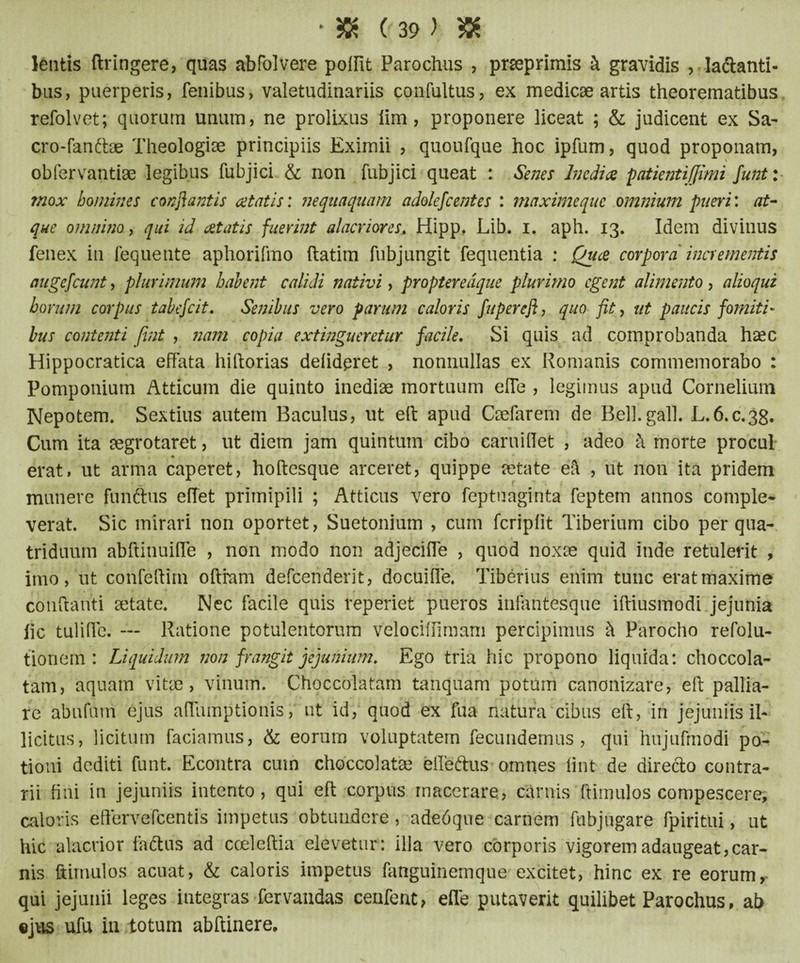 • 5K (-39) & lentis ftringere, quas abfolvere poffit Parochus , prseprimis k gravidis , larianti- bus, puerperis, fenibus, valetudinariis confultus, ex medicae artis theorematibus refolvet; quorum unum, ne prolixus lim , proponere liceat ; & judicent ex Sa- cro-fan&ae Theologiae principiis Eximii , quoufque hoc ipfum, quod proponam, obfervantiae legibus fubjici & non fubjici queat : Senes Inedia patientijjimi funt: mox homines conflantis at at is: nequaquam adolefcentes : maximequc omnium pueri: at¬ que omnino, qui id aetatis fuerint alacriores♦ Hipp. Lib. i. aph. 13. Idem divinus fenex in fequente aphorifmo ftatim fubjungit fequentia : Quce corpora incrementis auge/eunt, plurimum habent calidi nativi, propteredque plurimo egent alimento , alioqui horum corpus tabefeit. Senibus vero parum caloris fuperefl, quo fit, ut paucis fomiti¬ bus contenti fint , nam copia extingueretur facile. Si quis ad comprobanda haec Hippocratica effata hiftorias delidpret , nonnullas ex Romanis commemorabo : Pomponium Atticum die quinto inediae mortuum effe , legimus apud Cornelium Nepotem. Sextius autem Baculus, ut eft apud Caelarem de Bell.gall. L.6.C.38. Cum ita aegrotaret, ut diem jam quintum cibo caruidet , adeo k morte procul * erat, ut arma caperet, hoftesque arceret, quippe aetate efi , ut non ita pridem munere funftus effet primipili ; Atticus vero feptuaginta feptem annos comple* verat. Sic mirari non oportet, Suetonium , cum fcriplit Tiberium cibo per qua* triduum abffinuiffe , non modo non adjeciffe , quod noxae quid inde retulerit , imo, ut confeftirn oftram defcenderit, docuiffe. Tiberius enim tunc eratmaxime conflanti aetate. Nec facile quis reperiet pueros infantesque iftiusmodi jejunia fic tuliffe. — Ratione potulentorum velociffimam percipimus k Parocho refolu- tionem : Liquidum non frangit jejunium. Ego tria hic propono liquida: choccola- tam, aquam vitae, vinum. Choccolatam tanquam potum canonizare, efi: pallia¬ re abufum ejus affumptionis, ut id, quod ex fua natura cibus eft, in jejuniis il¬ licitus, licitum faciamus, & eorum voluptatem fecundemus , qui hujufmodi po¬ tioni dediti funt. Econtra cum choccolatae efferius omnes lint de direrio contra¬ rii fini in jejuniis intento, qui efi: corpus macerare, carnis (limulos compescere, caloris eftervefcentis impetus obtundere , adedqne carnem fubjugare fpiritui, ut hic alacrior faftus ad cceleftia elevetur: illa vero corporis vigorem adaugeat,car¬ nis ftimnlos acuat, & caloris impetus fanguinemque excitet, hinc ex re eorum, qui jejunii leges integras fervandas cenfent, efle putaverit quilibet Parochus, ab «jus ufu in totum abftinere.