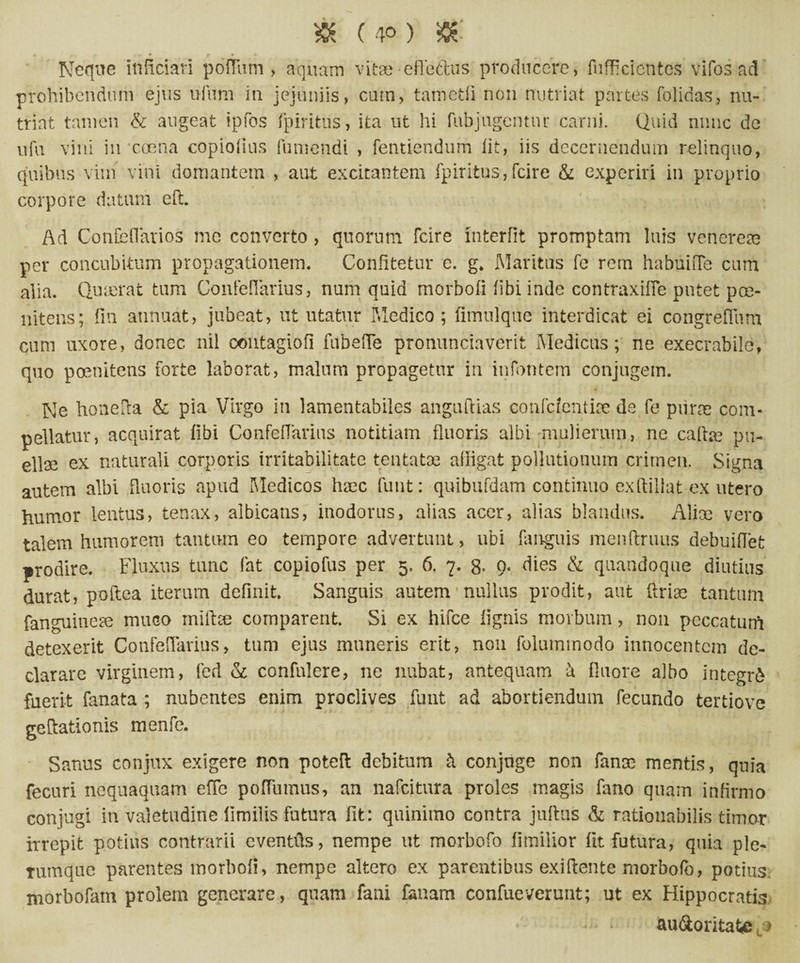 » (4°) & Neque itificiari polium, aquam vitae effectus producere, fufficicntcs vifos ad prohibendum ejus ufum in jejuniis, cum, tam edi non nutriat partes folidas, nu¬ triat tamen & augeat ipfos fpiritus, ita ut hi fubjugentur carni. Quid nnnc de ufu vini in eoe na copiofius fumendi , fentiendum iit, iis decernendum relinquo, quibus vim vini domantem , aut excitantem fpiritus,fcire & experiri in proprio corpore datum eft Ad Confeflarios me converto , quorum fcire interfit promptam luis venerem per concubitum propagationem. Confitetur e. g* Maritus fe rem habuiiTe cum alia. Quierat tum Confefiarius, num quid morbofi fibi inde contraxifie putet poe- nitens; fin annuat, jubeat, ut utatur Medico; fitnulque interdicat ei congreflum cum uxore, donec nil contagiofi fubefTe pronunciaverit Medicus; ne execrabile, quo poenitens forte laborat, malum propagetur in infontem conjugem. Ne honefia & pia Virgo in lamentabiles anguftias confcfentise de fe piirm com¬ pellatur, acquirat fibi Confefiarius notitiam fluoris albi mulierum, ne cafte pu- ellse ex naturali corporis irritabilitate tentatse alligat pollutionum crimen. Signa autem albi fluoris apud Medicos haec funt: quibufdam continuo exftillat ex utero humor lentus, tenax, albicans, inodorus, alias acer, alias blandus. Aliae vero talem humorem tantum eo tempore advertunt, ubi fanguis menftruus debuifTet prodire. Fluxus tunc fat copiofus per 5. 6, 7. 8- 9* dies & quandoque diutius durat, poftea iterum definit. Sanguis autem nullus prodit, aut Urine tantum fanguitieae muco mifice comparent Si ex hifce lignis morbum, non peccaturh detexerit Confefiarius, tum ejus muneris erit, non folumrnodo innocentem de¬ clarare virginem, fed & confidere, ne nubat, antequam h fluore albo integri fuerit fanata ; nubentes enim proclives funt ad abortiendum fecundo tertiove 1 j j * t gcftationis menfe. Sanus conjux exigere non poteft debitum Jt conjuge non fanoc mentis, quia fecuri nequaquam efic pofTumus, an nafeitura proles magis fano quam infirmo conjugi in valetudine limilis futura fit: quinimo contra jultus & rationabilis timor irrepit potius contrarii eventfis, nempe ut morbofo fimilior fit futura, quia ple¬ rumque parentes morbofi, nempe altero ex parentibus exiftente morbofo, potius, morbofam prolem generare, quam fani fanam confixeverunt; ut ex Hippocratis au&ontaU: >