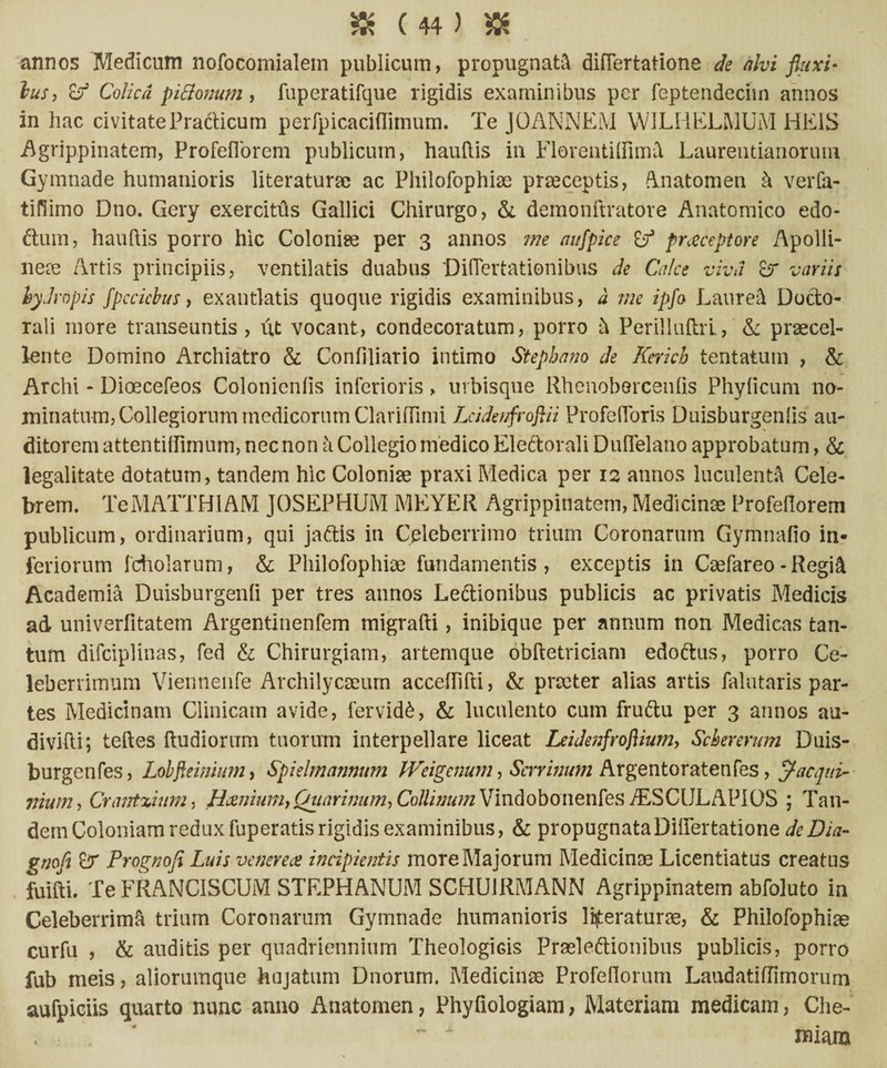 annos Medicum nofocomialem publicum, propugnata diflertatione de alvi fluxi- lus, Colica pittonum, fuperatifque rigidis examinibus per feptendecim annos in hac civitate Practicum perfpicaciflimum. Te JOANNEM WILHELMUM HEiS Agrippinatem, Profeflorem publicum, hauflis in FlorentiIfim& Laurentianoruni Gymnade humanioris literaturse ac Philofophise praeceptis, Anatomen k verfa- tiflimo Dno. Gery exercitus Gallici Chirurgo, & demonftratore Anatomico edo- dum, hauhis porro hic Coloniae per 3 annos me aufpice praeceptore Apolli¬ nea Artis principiis, ventilatis duabus Diflertationibus de Calce viva Er variis hydropis fpccicbns, exantlatis quoque rigidis examinibus, a me ipfo Laurei Docto- rali more transeuntis, ut vocant, condecoratum, porro k PeriiliiftrL, & praecel¬ lente Domino Archiatro & Confiliario intimo Stephano de Kerich tentatum , & Archi - Dioecefeos Colonicnlis inferioris, urbisque Rhenobercenlis Phyficum no¬ minatum, Collegiorum medicorum ClarifTimi LeidenfrojUi Profefloris Duisburgenlis au¬ ditorem attentiffimum, nec non k Collegio medico Ele&orali Duflelano approbatum, & legalitate dotatum, tandem hic Coloniae praxi Medica per 12 annos luculenti Cele¬ brem. TeMATTHlAM JOSEPHUM MEYER Agrippinatem, Medicinae Profefiorem publicum, ordinarium, qui jaffis in Celeberrimo trium Coronarum Gymnafio in¬ feriorum fcholarum, & Philofophiae fundamentis, exceptis in Cariareo - Regi& Academia Duisburgenfi per tres annos Legionibus publicis ac privatis Medicis ad univerlitatem Argentinenfem migrafti, inibique per annum non Medicas tan¬ tum difciplinas, fed & Chirurgiam, artemque obftetriciam edoctus, porro Ce¬ leberrimum Viennenfe Archilycaeum acceffifti, & praeter alias artis falutaris par¬ tes Medicinam Clinicam avide, fervidb, & luculento cum fruftu per 3 annos au- divifti; teftes ftudiorum tuorum interpellare liceat Leidenfroflium, Schevenim Duis- burgenfes, Lobfteimum, Spielmannum Weigcnum, Serrinum Argentoratenfes, jtacqui¬ ntum, Crantxuim. Hcenium,Quarinum, Collutum Vindobonenfes ./ESCIJLAPIOS ; Tan¬ dem Coloniam redux fuperatis rigidis examinibus, & propugnata Differtatione dcDia- gnofl Er Prognofi Luis venere ce incipientis more Majorum Medicinae Licentiatus creatus fuifti. Te FRANCISCUM STEPHANUM SCHU1RMANN Agrippinatem abfoluto in Celeberrima trium Coronarum Gymnade humanioris liberaturae, & Philofophiae curfu , & auditis per quadriennium Theologicis Praeleftionibus publicis, porro fub meis, aliorumque hujatum Dnorum. Medicinae Protellorum Laudatiffimorurn aufpieiis quarto nunc anno Anatomen, Phyfiologiam, Materiam medicam, Che- , • . ~ A mm