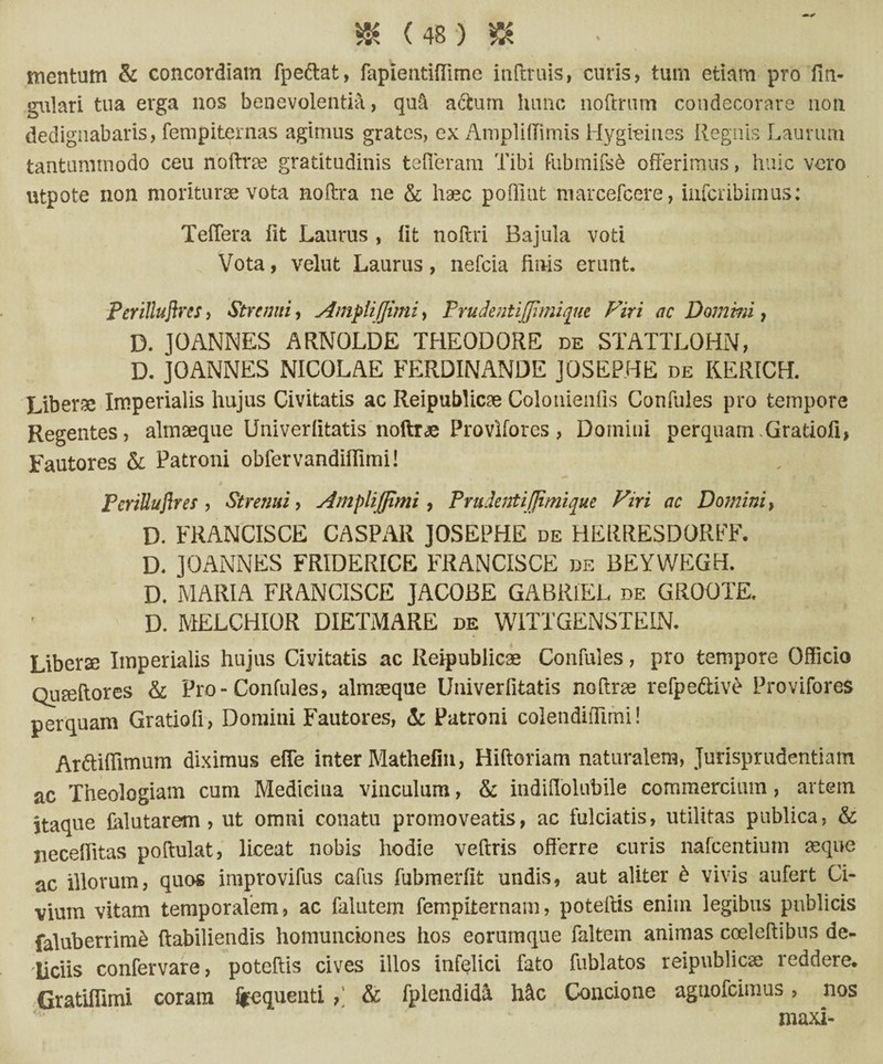 mentum & concordiam fpe&at, fapientifTime inftruis, curis, tum etiam pro lin¬ gulari tua erga nos benevolentia, qufi aftum hunc noftrum condecorare non dedignabaris, fempiternas agimus grates, ex AmplifTimis Hygi-eines Regnis Laurum tantummodo ceu noftrse gratitudinis tefleram Tibi dibmifsb offerimus, huic vero utpote non moriturae vota noftra ne & haec poflint marcefcere, infcribimus; Teffera iit Laurus , lit noftri Bajula voti Vota, velut Laurus, nefcia finis erunt. Perittuflres, Strenui, AmpiiJJimi, F r udent ijjhnique Viri ac Domini, D. JOANNES ARNOLDE THEODORE de STATTLOHN, D. JOANNES NICOLAE FERDINANDE JOSEPHE de KERICH. Liberae Imperialis hujus Civitatis ac Reipublicae Colonienfis Confules pro tempore Regentes, almaeque Univerlitatis noftra Provlfores, Domini perquam.Gratiofi, Fautores & Patroni obfervandiflimi! t PcriUuflres , Strenui, Amplifpmi , Prudenti [fimique Viri ac Domini> D. FRANCISCE CASPAR JOSEPHE de HERRESDORFF. D. JOANNES FRIDERICE FRANCISCE de BEYWEGH. D. MARIA FRANCISCE JACOBE GABRlEL de GROOTE. D. MELCHIOR DIETMARE de WITTGENSTEIN. Liberse Imperialis hujus Civitatis ac Reipublicae Confules, pro tempore Officio QuEeftores & Pro-Confules, almseque Univerfitatis noftrse refpeftivb Provifores perquam Gratioli, Domini Fautores, & Patroni colendiffimi! Ar&iflimum diximus effe inter Mathefin, Hiftoriam naturalem, Jurisprudentiam ac Theologiam cum Medicina vinculum, & indiffolubile commercium, artem itaque falutarem, ut omni conatu promoveatis, ac fulciatis, utilitas publica, & jieceffitas poftulat, liceat nobis hodie vedris offerre curis nafcentiurn aeque ac illorum, quos improvidis cadis fubmerfit undis, aut aliter £ vivis aufert Ci¬ vium vitam temporalem, ac falutem fempiternam, potedis enim legibus publicis faluberrirrfe ftabiliendis homunciones hos eorumque faltem animas coeledibus de¬ liciis confervare, potedis cives illos infelici fato fublatos reipublicae reddere. Gratiflimi coram frequenti & fplendida h&c Concione agnofeimus, nos maxi-