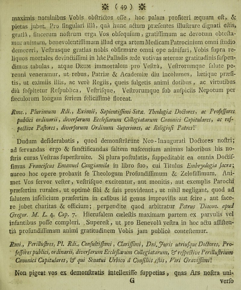 maximis nominibus Vobis obftriftos efie , hoc palam profiteri aequum eft, & pietas jubet» Pro lingulari illa, qua hunc aftura praefentes illuftrare dignati eftis, gratia, lincerum noftrum erga Vos obfequium, gratiflimum ac devotum obtefta- muranimum, benevolentiflimum illud erga artem Medicam Patrocinium omni ftudio demereri, Veftrasque gratias nobis obfirmare omni ope adnifuri, Vobis fupra re- iiquos mortales devinftiffimi in hac Palladis sede votivas aeternae gratitudinisfufpen- dimus tabulas , atque Deum immortalem pro Veftra, Veftrorumque falute pe¬ renni veneramur, ut rebus, Patriae & Academiae diu incolumes, laetique praeli¬ tis, ut eximiis illis, ac vere Regiis, queis fulgetis animi dotibus, ac virtutibus diu fofpitetur Refpublica, Veftrifque, Veftrorumque fub aufpiciis Nepotum per faeculorum longam feriem feliciflirnd floreat. Rme., Plurimum Rdi., Eximii, Sapientiffimi Sst a. Theologia Dottores, ac Profeffores, publici ordinarii, diverfarum Ecclefiarum CoUegiatarum Canonici Capitulares, ac ref- pettive Pajiores, div erforum Ordinum Superiores, ac Religio fi Patres V Dudum defiderabatis , quod demonftrarunt Neo-Inaugurati Doftores noftri; ad fervandas ergo & fanftificandas faltem nafcentium animas laboribus his no- ftris curas Veftras fuperftruite* Si plura poftulatis, fuppeditabit ea omnia Dottif- fimus Francifcus Emanuel Cangiamila in libro fuo, cui Titulus Emlryologia facra; aureo hoc opere probavit fe Theologum Profundiffimum & Zelofiflimum. Ani¬ met Vos fervor vefter, veftrifque excitentur, aut monitis, aut exemplis Parochi prsefertim rurales, ut optimi libi & fuis provideant, ut nihil negligant, quod ad falutem infelicium praefertim in calibus id genus irnprovifis aut fcire , aut face¬ re jubet charitas & officium; perpendite quod arbitratur Petrus ''Diacon. apud Gregor. M. L. 4. Cap. 7. Hierufalem caeleftis maximam partem ex parvulis vel infantibus polle compleri* , Supereft, ut pro Benevola veftra in hoc aftu afliften- tia profundiffimam animi gratitudinem Vobis jam publice conteftemur. fimi,, Perilluflres, PL Rdi.-, Confultiffimi, Clariffimi, Dni. Juris utriufque Do flor es, Pro- feffores publici, ordinarii, diverfarum Ecclefiarum CoUegiatarum, ifrefpe&ive Perilluflrium Canonici Capitulares, if qui Senatui Urbico d Confiliis eftis, Firi Graviffimi! Non pigeat vos ex demonftratis intellexifle fuppetias, quas Ars noftra uni- Q verfo I