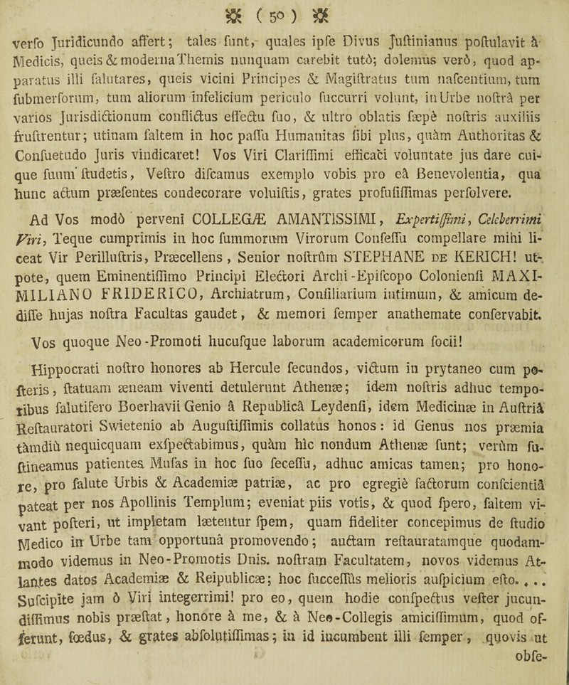 verfo Juridicundo affert; tales funt, quales ipfe Divus Juftinianus poftulavit h Medicis, queis & moderna Themis nunquam carebit tut6; dolemus ver6, quod ap- paratus illi falutares, queis vicini Principes & Magiftratus tum nafcentium, tum fubmerforum, tum aliorum infelicium periculo fuccurri volunt, in Urbe noftra per vanos Jurisdiftionum confliftus effeftu fuo, & ultro oblatis faep& noftris auxiliis fruftrentur; utinarn faltem in hoc paffu Humanitas fibi plus, quhm Authoritas & Confuetudo Juris vindicaret! Vos Viri ClarifTimi efficaci voluntate jus dare cui¬ que fuuni ftudetis, Veftro difcatnus exemplo vobis pro e& Benevolentia, qua hunc aftum praefentes condecorare voluiftis, grates profufiflimas perfolvere. Ad Vos mod6 perveni CQLLEGUE AMANT1SSIMI, Expertiffimi, Celeberrimi yiri: Teque cumprimis in hoc fummorum Virorum ConfeiTu compellare mihi li¬ ceat Vir Perilluftris, Praecellens, Senior noftrum STEPHANE de KERICH! ut- pote, quem Eminentifilmo Principi Ele&ori Archi-Epifcopo Colonienli MAXI- MILIANO FRIDERICO, Archiatrum, Confiliarium intimum, & amicum de- diffe hujas noftra Facultas gaudet, & memori femper anathemate confervabit. Vos quoque Neo-Promoti hucufque laborum academicorum focii! Hippocrati noftro honores ab Hercule fecundos, viftum in prytaneo cum po¬ lleris , ftatuam seneam viventi detulerunt Athenae; idenl noftris adhuc tempo- tibus falutifero Boerhavii Genio a Republidi Leydenfi, idem Medicinae in Auftrii Reftauratori Swietenio ab Auguftiflimis collatus honos: id Genus nos praemia thmdift nequicquam exfpeftabimus, quhm hic nondum Athenae funt; verftm fu- ftineamus patientea Mufas in hoc fuo feceftu, adhuc amicas tamen; pro hono¬ re, pro falute Urbis & Academiae patriae, ac pro egregii faftorum confcientiS pateat per nos Apollinis Templum; eveniat piis votis, & quod fpero, faltem vi¬ vant pofteri, ut impletam laetentur fpem, quam fideliter concepimus de ftudio Medico in Urbe tam opportuna promovendo; auftam reftauratamque quodam¬ modo videmus in Neo-Promotis Dnis. noftram Facultatem, novos videmus At- lahtes datos Academiae & Reipublicae; hoc fucceflus melioris aufpicium efto. 4 .. Sufcipite jam 6 Viri integerrimi! pro eo, quem hodie confpeflus vefter jucun- diflunus nobis praeftat, honore h me, & h Neo-Collegis amiciffimum, quod of- jferunt, foedus, & grates abfolutifilmas; in id incumbent illi femper, quovis ut * obfe-