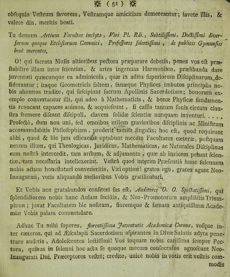 obfequio Veftrum favorem, Veftramque amicitiam demereantur; favete illis, & valete diu, meritis beati. Tu demum Artium Facultas inclyta, Viri Pl. Rdi., SubtiliJJiini, DoEHfJimi diver- - ftn •um quoque Ecckjiarum Canonici, Profejjores folertiffimi , de publicis Gymnnfiis berti merentes* 0! qui facrata Mulis altioribus peftora praeparare debetis, penes vos eft prso- ftabiiire illam inter fcientias, & artes ingenuas Harmoniam, praelibanda dare juventuti quaecunque ea adminicula, quos in aditu fuperiorum Difciplinarum „de- iiderantur ; itaque Geometricis faltem, fanseque Phyfices imbutos principiis no¬ bis alumnos tradite, qui fufeipiant facrum Apollinis Sacerdotium; bonorum ex¬ emplo convertantur illi, qui adeo & Mathematicis, & bonae Phyficae fundamen¬ tis revocant capaces animos, & acquiefcunt, ii caffis tantum fonis circum clau- ftra fremere difeant difcipuli, elavem folidae fcientiae nunquam inventuri. Profe&o, dum non uni, led omnibus utilem gravioribus difciplinis ac Miniftram accommodabitis Philofophiam, proderit‘tameti iingulis; hoc eft, quod requirunt alibi, quod & hic jam efficacihs optabunt mecum Facultates caeterse, poftquam nexum illum, qui Theologicas, juridicas, Mathematicas, ac Naturales Difciplinas cum noftra intercedit, tam ar&um, & adjumenta , quae ab invicem petunt fcien- tiae, tam necefiaria intellexerint. Veftrd quod interim Praefentia hunc folennem nobis aduin honeftaturi conveneritis, Viri optimi! grates ego, grates agunt Neo- Inaugurati, votis aliquando melioribus Vobis gratificaturi. Et Vobis nos gratabundos confiteri fas eft, Auditores 0. 0. Sperati (fimi, qui fplendidiorem nobis hanc Aulam feciftis, & Neo-Promotorum ampliaftis Trium¬ phum ; juvat Facultatem hic noftram, floremque & famam antiquiffimae Acade¬ miae Vobis palam commendare. Adhuc Tu mihi fuperes, fiorentijfiina Juventutis Academica Corona, vofque in¬ ter caeteros, qui ad /Efculapii Sacerdotium afpirantes in Divae Salutis adyta pene¬ trare audetis , Adolefcentes lediffimi! Vos inquam nobis cariffirna femper Pec¬ tora, quibus in folenni hoc actu fe quoque mecum confecrafos agnofeunt Neo- Inaugurati Dni. Praeceptores veftri; credite, uniefc nobis in votis eritveftris com¬ modis