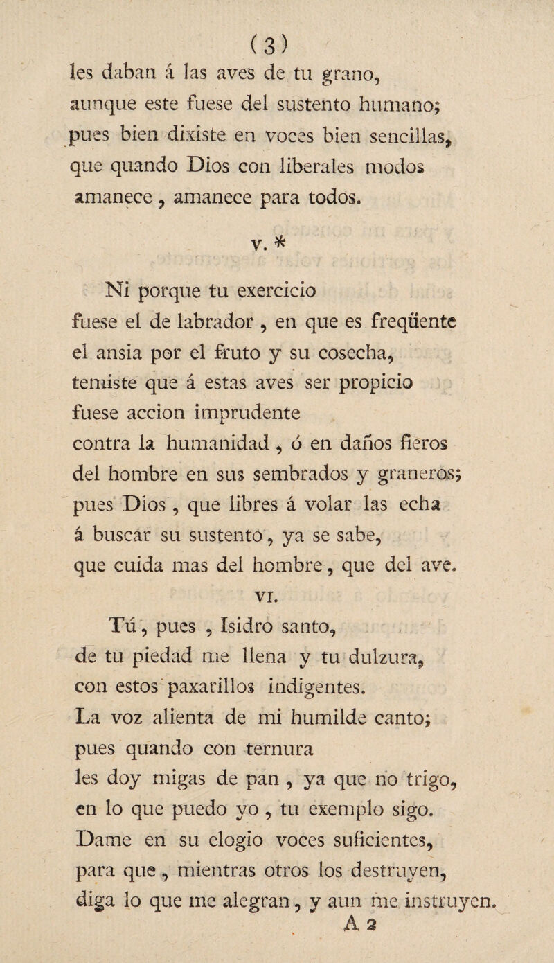 les daban á las aves de tu grano, aunque este fuese del sustento humano; pues bien dixiste en voces bien sencillas, que quando Dios con liberales modos amanece, amanece para todos. v. * Ni porque tu exercicio fuese el de labrador , en que es freqüente el ansia por el fruto y su cosecha, temiste que á estas aves ser propicio fuese acción imprudente contra la humanidad, ó en daños fieros del hombre en sus sembrados y graneros; pues Dios, que libres á volar las echa á buscar su sustento, ya se sabe, que cuida mas del hombre, que del ave. vi. Tú , pues , Isidro santo, de tu piedad me llena y tu dulzura, con estos paxarillos indigentes. La voz alienta de mi humilde canto; pues quando con ternura les doy migas de pan , ya que no trigo, en lo que puedo yo, tu exemplo sigo. Dame en su elogio voces suficientes, para que, mientras otros los destruyen, diga lo que me alegran, y aun me instruyen. Á 2