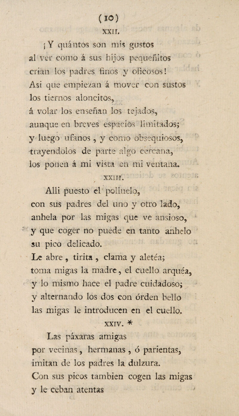 XXII, i Y quántos son mis gustos al ver como á sus hijos pea nefatos crian los padres finos y oficosos! Asi que empiezan á mover con sustos los tiernos al Gocitos, á volar los enseñan los tejados, aunque en breves espacios limitados; y luego ufanos, y como obsequiosos, trayendolos de parte algo cercana, los ponen á mi vista en mi ventana» xxur. Alli puesto el pollueio, con sus padres del uno y otro lado, anhela por las migas que ve ansioso, y que coger no puede en tanto anhelo su pico delicado. Le abre 9 tirita , clama y aletéa; toma migas la madre, el cuello arquéa, y lo mismo hace el padre cuidadoso; y alternando los dos con orden bello las migas le introducen en el cuello. xxiv. * Las páxaras amigas por vecinas, hermanas , ó pacientas, imitan de los padres la dulzura. Con sus picos también cogen las migas y le ceban atentas