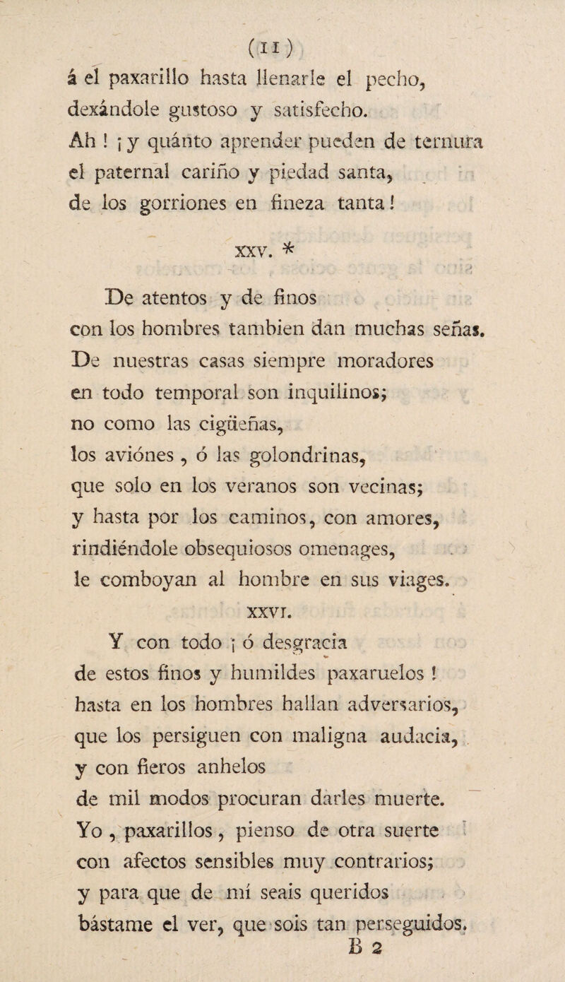 á el paxarillo hasta llenarle el pecho, dexándole gastoso y satisfecho. Ah ! ; y quinto aprender pueden de ternura el paternal cariño y piedad santa, de los gorriones en fineza tanta! XXV. * De atentos y de finos con los hombres también dan muchas señas. De nuestras casas siempre moradores en todo temporal son inquilinos; no como las cigüeñas, los aviones , ó las golondrinas, que solo en los veranos son vecinas; y hasta por los caminos, con amores, rindiéndole obsequiosos ornen ages, le comboyan al hombre en sus viages. XXVI. Y con todo ¡ ó desgracia de estos finos y humildes paxaruelos ! hasta en los hombres hallan adversarios, que los persiguen con maligna audacia, y con fieros anhelos de mil modos procuran darles muerte. Yo , paxarillos, pienso de otra suerte con afectos sensibles muy contrarios; y para que de mí seáis queridos bástame el ver, que sois tan perseguidos. B 2