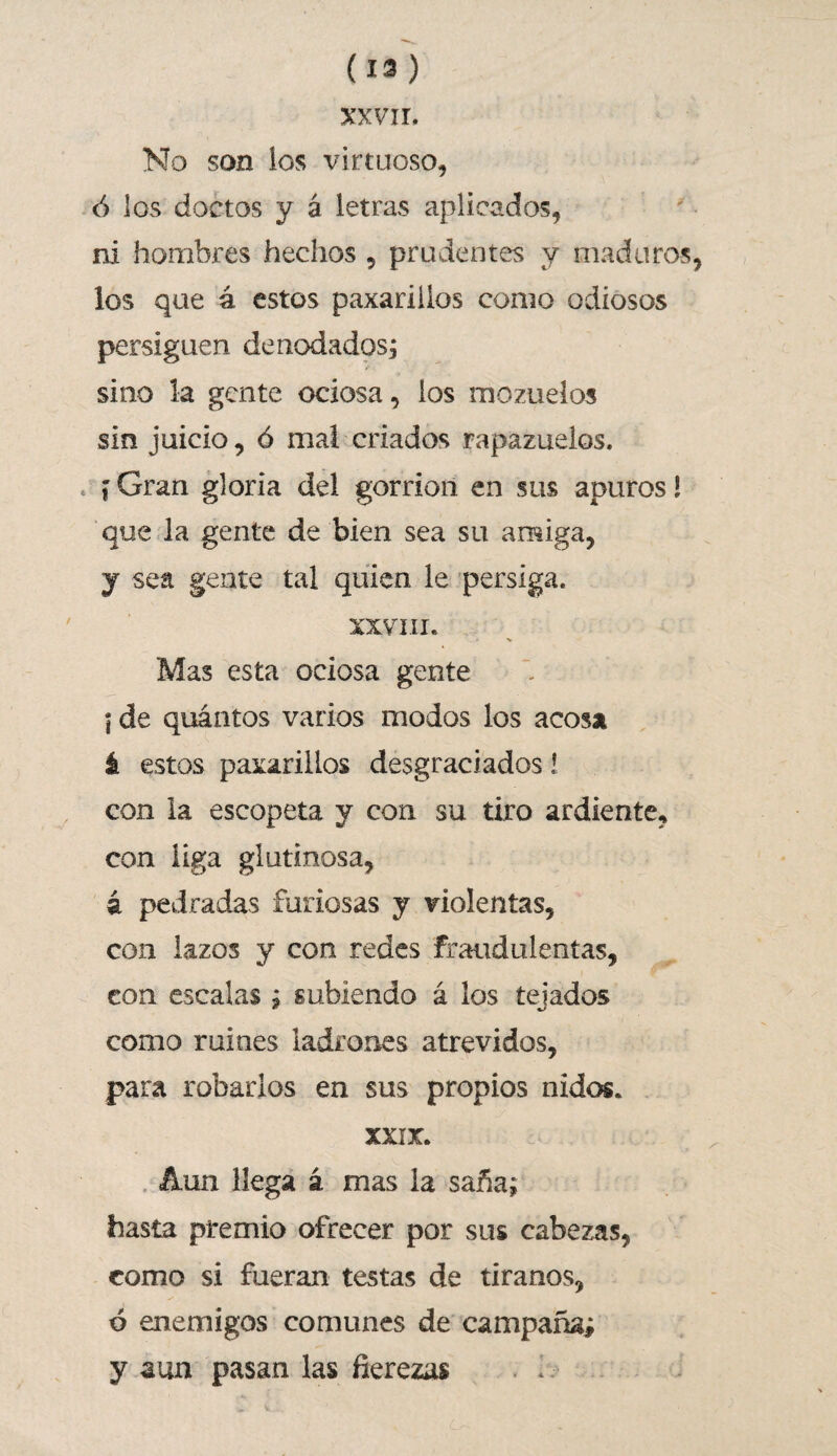 (13) XXVII. No son los virtuoso, ó los doctos y á letras aplicados, ni hombres hechos , prudentes y maduros los que á estos paxariilos como odiosos persiguen denodados, sino la gente ociosa, los mozuelos sin juicio, ó mal criados rapazuelos. f Gran gloria del gorrión en sus apuros l que la gente de bien sea su amiga, y sea gente tal quien le persiga. XXVIII. Mas esta ociosa gente í de quántos varios modos los acosa á estos paxariilos desgraciados! con la escopeta y con su tiro ardiente, con liga glutinosa, á pedradas furiosas y violentas, con lazos y con redes fraudulentas, con escalas ; subiendo á los tejados como ruines ladrones atrevidos, para robarlos en sus propios nidos. XXIX. Aun llega á mas la saña; hasta premio ofrecer por sus cabezas, como si fueran testas de tiranos, ó enemigos comunes de campaña; y aun pasan las fierezas i