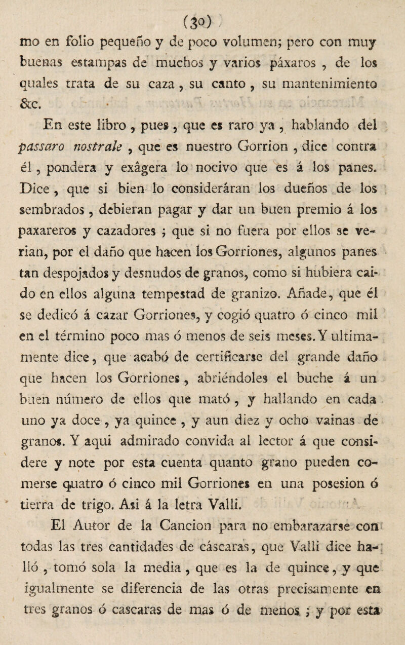 (3°) ' mo en folio pequeño y de poco volumen; pero con muy buenas estampas de muchos y varios páxaros , de los cuales trata de su caza , su canto , su mantenimiento &c. En este libro, pues , que es raro ya , hablando del passaro nostrale , que es nuestro Gorrión , dice contra él, pandera y exagera lo nocivo que es á los panes. Dice , que si bien lo consideráran los dueños de los sembrados, debieran pagar y dar un buen premio á los paxareros y cazadores ; que si no fuera por ellos se ve¬ rían, por el daño que hacen los Gorriones, algunos panes tan despojados y desnudos de granos, como si hubiera caí¬ do en ellos alguna tempestad de granizo. Añade, que él se dedicó á cazar Gorriones, y cogió quatro ó cinco mil en el término poco mas ó menos de seis meses. Y última¬ mente dice, que acabó de certificarse del grande daño que hacen los Gorriones, abriéndoles el buche á un buen numero de ellos que mató , y hallando en cada uno ya doce, ya quince , y aun diez y ocho vainas de granos. Y aquí admirado convida ai lector á que consi¬ dere y note por esta cuenta quanto grano pueden co¬ merse cuatro ó cinco mil Gorriones en una posesión ó tierra de trigo. Asi á la letra Valli. El Autor de la Canción para no embarazarse con todas las tres cantidades de cáscaras, que Valli dice ha¬ lló , tomó sola la media, que es la de quince, y que igualmente se diferencia de las otras precisamente en tres granos ó cascaras de mas ó de menos ; y por esta