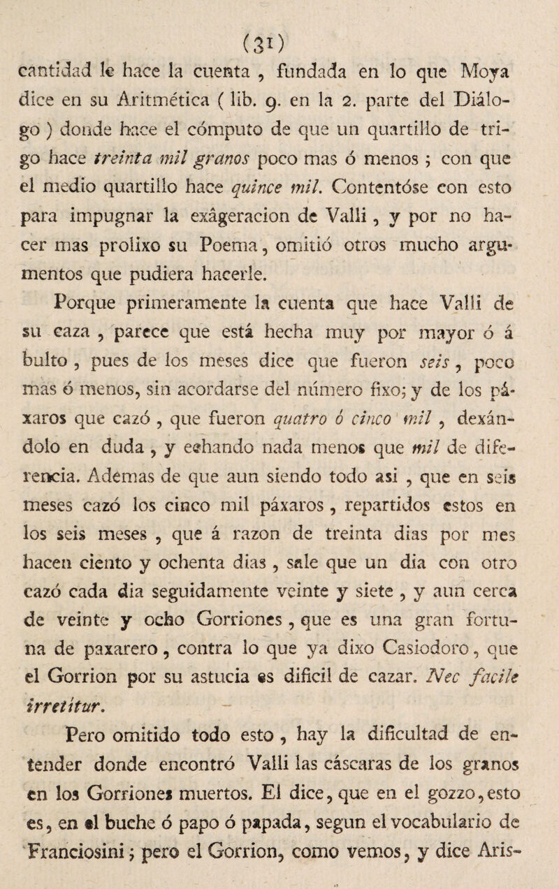 (30 cantidad fe hace la cuenta , fundada en lo que Moya dice en su Aritmética (lib. 9. en la 2. parte del Diálo¬ go ) donde hace el cómputo de que un quartiHo de tri¬ go hace treinta mil granos poco mas ó menos; con que el medio quartillo hace quince mil. Contentóse con esto para impugnar la exageración de Valli, y por no ha¬ cer mas proíixo su Poema, omitió otros mucho argu- < ■ ’ * ■ ' mentos que pudiera hacerle. Porque primeramente la cuenta que hace Valli de su caza , parece que esta hecha muy por mayor ó á bulto 5 pues de los meses dice que fueron seis , poco mas ó menos, sin acordarse del numero fixo; y de los pá- xaros que cazó , que fueron quatro 6 cinco mil , dexán- dolo en duda , y eehando nada menos que mil de dife¬ rencia. Ademas de que aun siendo todo asi , que en seis meses cazó los cinco mil páxaros, repartidos estos en los seis meses , que á razón de treinta dias por mes hacen ciento y ochenta dias , sale que un dia con otro cazó cada dia seguidamente veinte y siete , y aun cerca de veinte y ocho Gorriones , que es una gran fortu¬ na de paxarero, contra lo que ya dixo Casiodoro, que el Gorrión por su astucia difícil de cazar. Nec facile ir retí tur. Pero omitido todo esto , hay la dificultad de en¬ tender donde encontró Valli las cáscaras de los granos en los Gorriones muertos. El dice, que en el gozzo,esto es, en el buche ó papo ó papada, según el vocabulario de Franciosini ¿ pero el Gorrión, como vemos, y dice Aris-