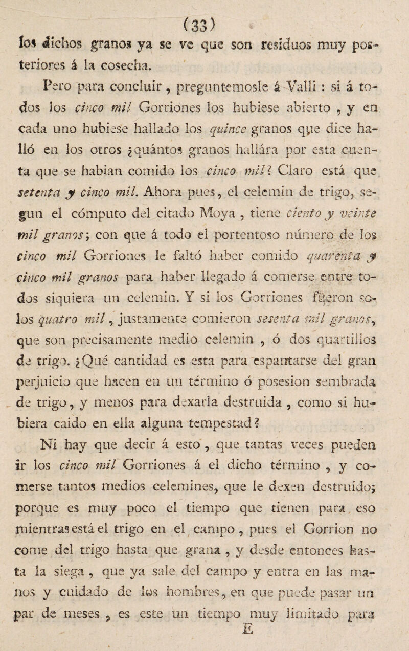 ío* áíchos granos ya se ve que son residuos muy pos¬ teriores á la cosecha. Pero para concluir, preguntémosle á Valli : si á to¬ dos los cinco mil Gorriones los hubiese abierto , y en . y cada uno hubiese hallado los quince granos que dice ha¬ lló en los otros ¿quintos granos hallara por esta cuen¬ ta que se habían comido los cinco mil? Claro esta que setenta y cinco mil. Ahora pues, el celemín de trigo, se¬ gún el cómputo del citado Moya , tiene ciento y veinte mil granos; con que á todo el portentoso número de los cinco mil Gorriones le faltó haber comido quarenta y cinco mil granos para haber llegado á comerse entre to¬ dos siquiera un celemín. Y si los Gorriones fueron so¬ los quatro mil, justamente comieron sesenta mil granos, que son precisamente medio celemín , ó dos quartillos de trigo. ¿Qué cantidad es esta para espantarse del gran perjuicio que hacen en un término ó posesión sembrada _ de trigo, y menos para d^xarla destruida , como si hu¬ biera caído en ella alguna tempestad? Ni hay que decir á esto , que tantas veces pueden ir los cinco mil Gorriones á el dicho término , y co¬ merse tantos medios celemines, que le dexen destruido; porque es muy poco el tiempo que tienen para eso mientras está el trigo en el campo, pues el Gorrión no come del trigo hasta que grana , y desde entonces has¬ ta la siega , que ya sale del campo y entra en las ma¬ nos y cuidado de los hombres, en que puede pasar un par de meses 5 es este un tiempo muy limitado para E