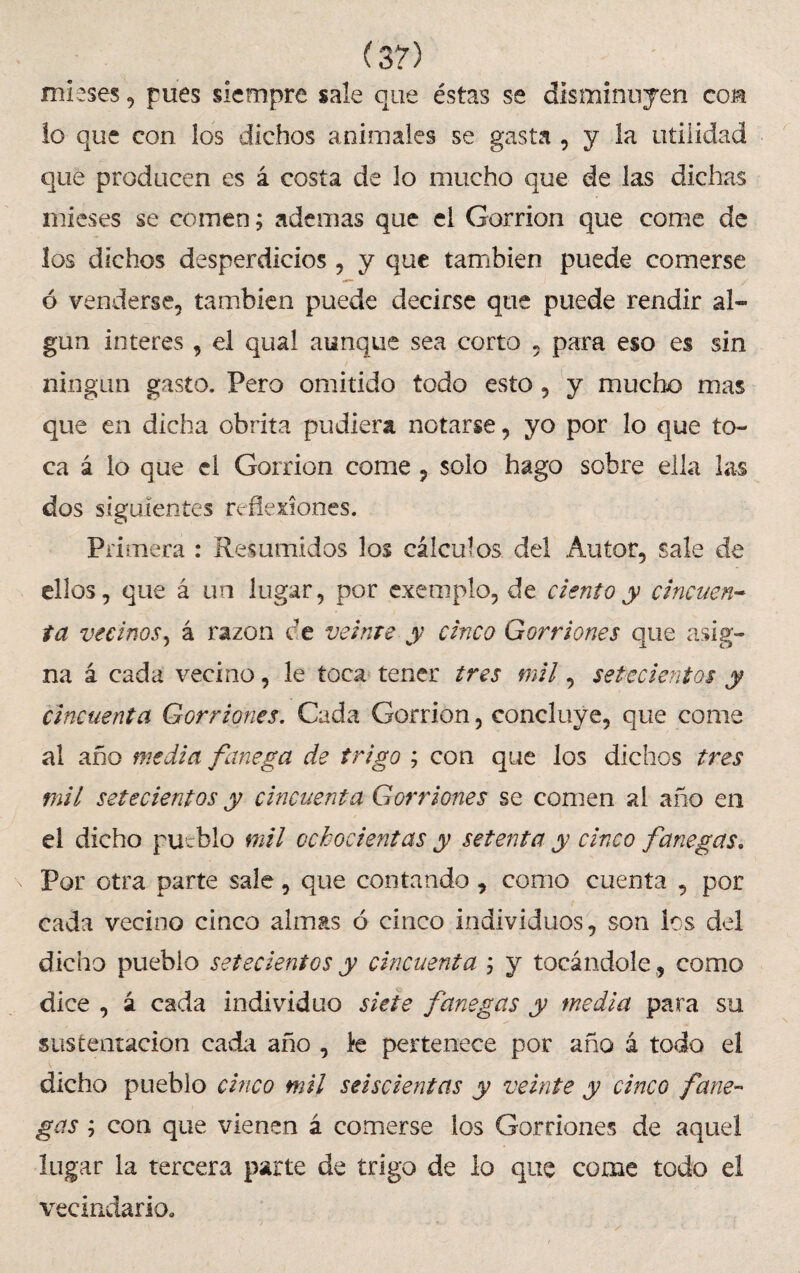 (3?) mieses, pues siempre sale que éstas se disminuyen con lo que con los dichos animales se gasta , y la utilidad que producen es á costa de lo mucho que de las dichas mieses se comen; ademas que el Gorrión que come de los dichos desperdicios , y que también puede comerse ó venderse, también puede decirse que puede rendir al¬ gún Interes , el qual aunque sea corto , para eso es sin ningún gasto. Pero omitido todo esto, y mucho mas que en dicha obrita pudiera notarse, yo por lo que to¬ ca á lo que el Gorrión come , solo hago sobre ella las dos siguientes reflexiones. Primera : Resumidos los cálculos del Autor, sale de ellos, que á un lugar, por exemplo, de ciento y cincuen¬ ta vecinos, á razón ce veinte y cinco Gorriones que asig¬ na á cada vecino, le toca tener tres mil, setecientos y cincuenta Gorriones. Cada Gorrión, concluye, que come al año media fanega de trigo ; con que los dichos tres mil setecientos y cincuenta Gorriones se comen ai año en el dicho pueblo mil ochocientas y setenta y cinco fanegas. Por otra parte sale, que contando, como cuenta , por cada vecino cinco almas ó cinco individuos, son ios del dicho pueblo setecientos y cincuenta ; y tocándole, como dice , á cada individuo siete fanegas y media para su sus tentación cada año , le pertenece por año á todo el dicho pueblo cinco mil seiscientas y veinte y cinco fane¬ gas ; con que vienen á comerse los Gorriones de aquel lugar la tercera parte de trigo de lo que come todo el vecindario.