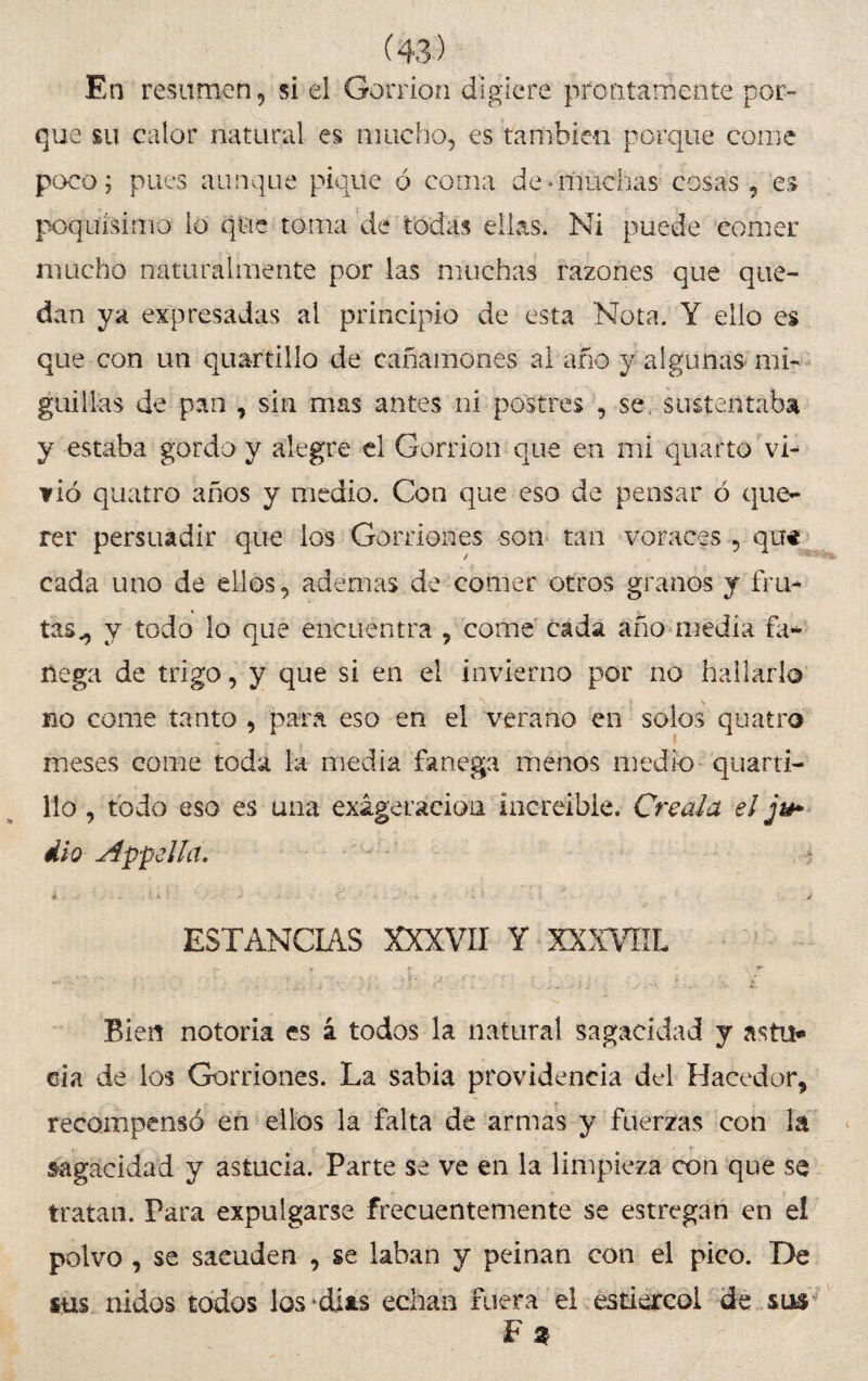 En resumen, si el Gorrión digiere prontamente por¬ que su calor natural es mucho, es también porque come poco; pues aunque pique ó coma de-muchas cosas , es poquísimo lo que toma de todas ellas. Ni puede comer mucho naturalmente por las muchas razones que que¬ dan ya expresadas al principio de esta Nota. Y ello es que con un quartilío de cañamones al año y algunas mi- guillas de pan , sin mas antes ni postres , se sustentaba y estaba gordo y alegre el Gorrión que en mi quarto vi¬ vió quatro años y medio. Con que eso de pensar ó que-* rer persuadir que los Gorriones son tan voraces , qu* cada uno de ellos, ademas de comer otros granos y fru¬ tas., y todo lo que encuentra , come cada año media fa* liega de trigo, y que si en el invierno por no hallarlo no come tanto , para eso en el verano en solos quatro meses come toda la media fanega menos medio quarti- 11o, todo eso es una exageración increíble. Créala el ju» dio Appella. ESTANCIAS XXXVII Y XXXVHL Bien notoria es i todos la natural sagacidad y astil* eia de ios Gorriones. La sabia providencia del Hacedor, * ■ recompensó en ellos la falta de armas y fuerzas con la sagacidad y astucia. Parte se ve en la limpieza con que se tratan. Para expulgarse frecuentemente se estregan en el polvo , se sacuden , se khan y peinan con el pico. De sus nidos todos los*dias echan Fuera el estiércol de sus F 2