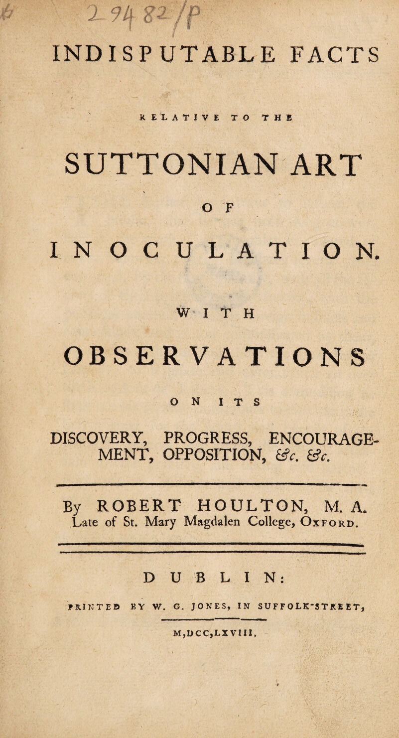 2 9 If g2 /p INDISPUTABLE FACTS RELATIVE TO THE SUTTONIAN ART O F INOCULATION. WITH OBSERVATIONS ON ITS DISCOVERY, PROGRESS, ENCOURAGE¬ MENT, OPPOSITION, (Sc. (Sc. By ROBERT HOULTON, M. A. Late of St. Mary Magdalen College, Oxford. D U B LIN: PRINTED BY W. G. JONES, IN S U F F 0 LK'S T RE ET, MjDCCjLXVIII,