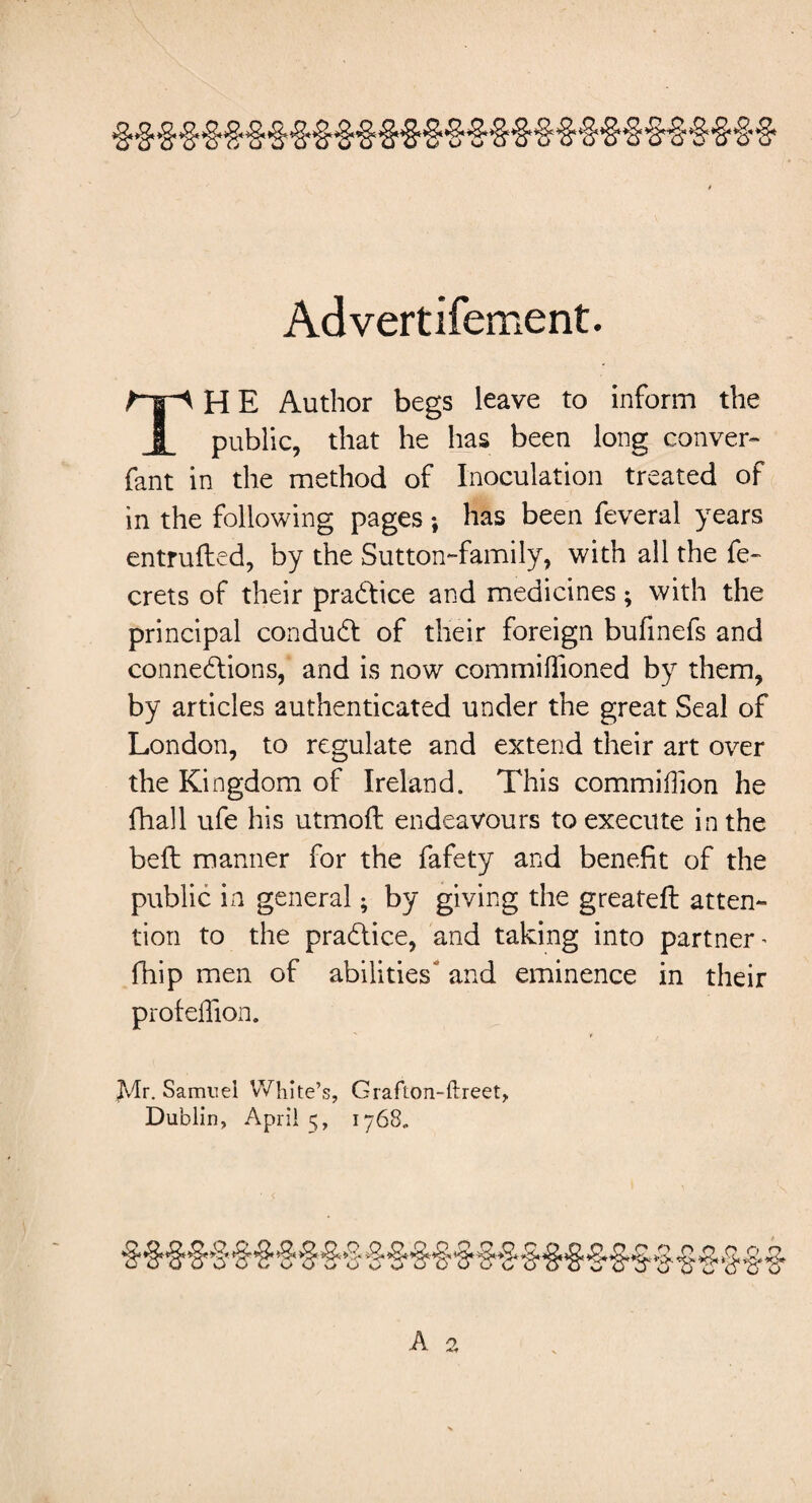 Advertifement. H E Author begs leave to inform the JL public, that he has been long conver- fant in the method of Inoculation treated of in the following pages *, has been feveral years entrufted, by the Sutton-family, with all the fe- crets of their pradice and medicines; with the principal condud of their foreign bufinefs and connedions, and is now commihioned by them, by articles authenticated under the great Seal of London, to regulate and extend their art over the Kingdom of Ireland. This commiffion he fhall ufe his utmofl endeavours to execute in the belt manner for the fafety and benefit of the public in general • by giving the greateft atten¬ tion to the pradice, and taking into partner ^ fhip men of abilities and eminence in their profeflion. Jvlr. Samuel White’s, Crafton-ftreet,