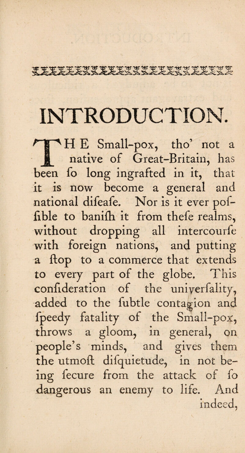 INTRODUCTION. TH E Small-pox, tho’ not a native of Great-Britain, has been fo long ingrafted in it, that it is now become a general and national difeafe. Nor is it ever pof- flble to banifh it from thefe realms, without dropping all intercourle with foreign nations, and putting a Hop to a commerce that extends to every part of the globe. This confideration of the uniyerfality, added to the fubtle contagion and fpeedy fatality of the Small-pox, throws a gloom, in general, on people’s minds, and gives them the utmoft difquietude, in not be¬ ing fecure from the attack of io dangerous an enemy to life. And indeed,