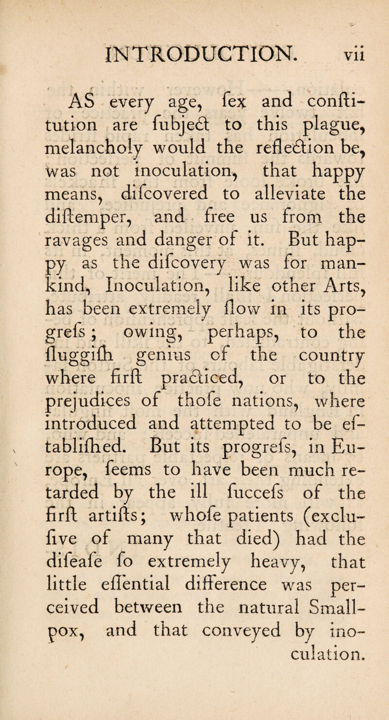 * * / ^ f ' - ' ■ ■ - AS every age, fex and - confti- tution are fubjedt to this plague, melancholy would the refledtion be, was not inoculation, that happy means, difcovered to alleviate the dillemper, and free us from the ravages and danger of it. But hap¬ py as the difcovery was for man¬ kind, Inoculation, like other Arts, has been extremely flow in its pro- grefs; owing, perhaps, to the fluggifh genius of the country where firft pradliced, or to the prejudices of thofe nations, where introduced and attempted to be ef- tablifhed. But its progrefs, in Eu¬ rope, feems to have been much re¬ tarded by the ill fuccefs of the firfh artifls; whofe patients (exclu- five of many that died) had the difeafe fo extremely heavy, that little effential difference was per¬ ceived between the natural Small¬ pox, and that conveyed by ino¬ culation.