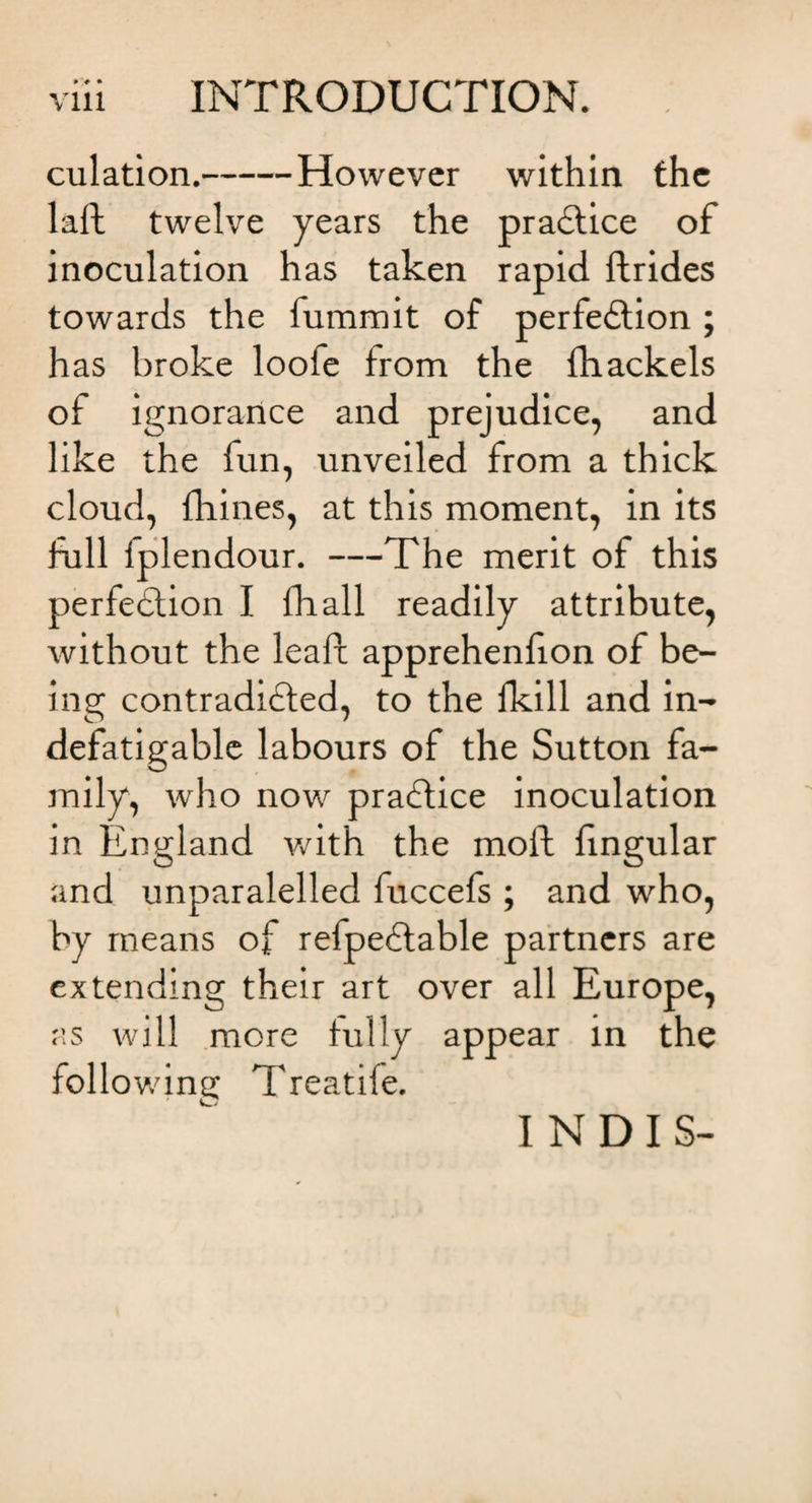 culation.-However within the laft twelve years the praCtice of inoculation has taken rapid ftrides towards the fummit of perfection; has broke looie from the fhackels of ignorance and prejudice, and like the fun, unveiled from a thick cloud, {hines, at this moment, in its full iplendour. —The merit of this perfection I fH all readily attribute, without the leaft apprehenfion of be¬ ing contradicted, to the fkill and in¬ defatigable labours of the Sutton fa¬ mily, who now praCtice inoculation in England with the molt fingular and unparalelled fuccefs ; and who, by means of refpeCtable partners are extending their art over all Europe, as will more fully appear in the following Treatife. I N D I S-