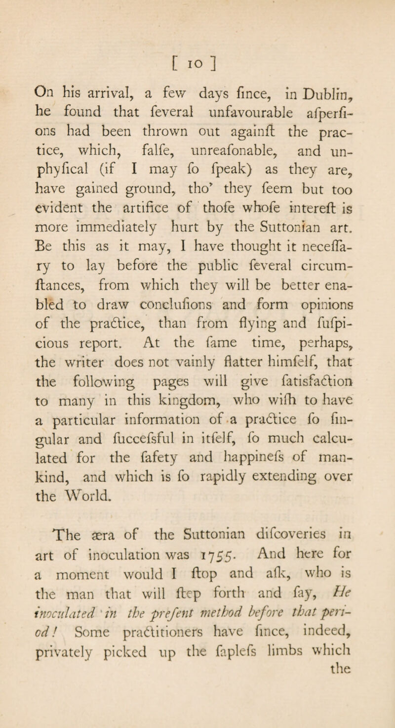 On his arrival, a few days fince, in Dublin, he found that feveral unfavourable afperfi- ons had been thrown out againft the prac¬ tice, which, falfe, unreafonable, and un- phyfical (if I may fo fpeak) as they are, have gained ground, tho* they feem but too evident the artifice of thofe whofe interefl is more immediately hurt by the Suttonian art. Be this as it may, 1 have thought it necelfa- ry to lay before the public feveral circum- ftances, from which they will be better ena¬ bled to draw conclufions and form opinions of the practice, than from hying and fufpi- cious report. At the fame time, perhaps, the writer does not vainly flatter himfelf, that the following pages will give fatisfadtion to many in this kingdom, who wifh to have a particular information of a practice fo fm- gular and fuccefsful in itfelf, fo much calcu¬ lated for the fafety and happinefs of man¬ kind, and which is fo rapidly extending over the World. The sera of the Suttonian difcoveries in art of inoculation was 1755. And here for a moment would I ftop and afk, who is the man that will ftcp forth and fay, He inoculated in the prefent method before that peri¬ od! Some practitioners have fince, indeed, privately picked up the faplefs limbs which the