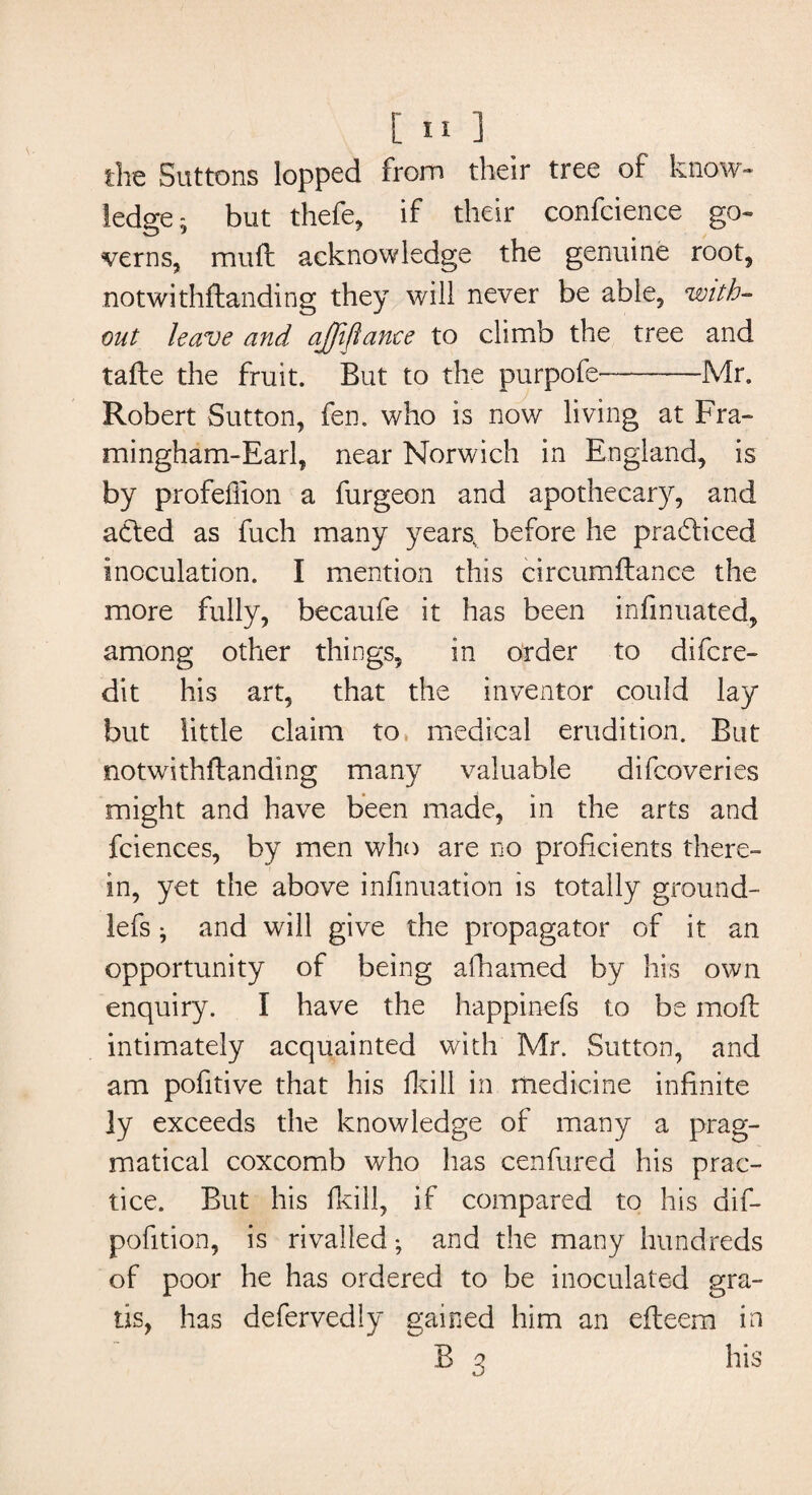 the Buttons lopped from their tree of know¬ ledge; but thefe, if their confcience go¬ verns, muft acknowledge the genuine root, notwithflanding they will never be able, with¬ out leave and ajffiftanee to climb the tree and tafte the fruit. But to the purpofe———■—Mr. Robert Sutton, fen. who is now living at Fra- mingham-Earl, near Norwich in England, is by profefiion a furgeon and apothecary, and acted as fuch many years, before he practiced inoculation. I mention this circumftance the more fully, becaufe it has been infinuated, among other things, in order to difcre- dit his art, that the inventor could lay but little claim to medical erudition. But notwithftanding many valuable difcoveries might and have been made, in the arts and fciences, by men who are no proficients there¬ in, yet the above infmuation is totally ground- lefs; and will give the propagator of it an opportunity of being afhamed by his own enquiry. I have the happinefs to be moil intimately acquainted with Mr. Sutton, and am pofitive that his fkill in medicine infinite ]y exceeds the knowledge of many a prag¬ matical coxcomb who has cenfured his prac¬ tice. But his fkill, if compared to his dif- pofition, is rivalled; and the many hundreds of poor he has ordered to be inoculated gra¬ tis, has defervedly gained him an eiteem in B 3 his