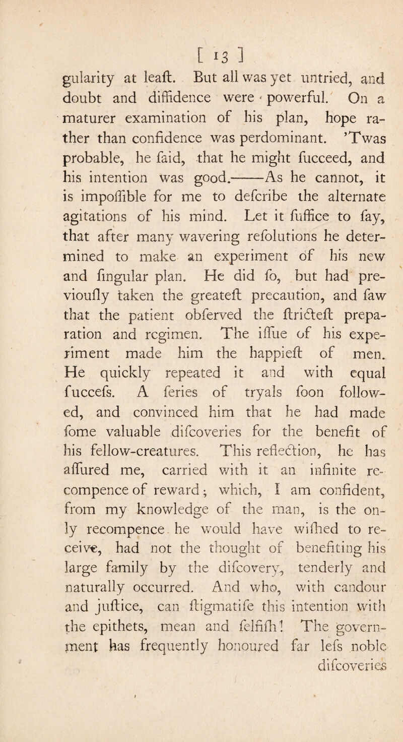 113 ] gularity at leaft. But all was yet untried, and doubt and diffidence were * powerful. On a maturer examination of his plan, hope ra- ther than confidence was perdominant. ’Twas probable, he faid, that he might fucceed, and his intention was good.--As he cannot, it is impoffible for me to defcribe the alternate agitations of his mind. Let it fuffice to fay, that after many wavering refolutions he deter¬ mined to make an experiment of his new and fingular plan. He did fo, but had pre- vioufly taken the greateft precaution, and faw that the patient obferved the ftridteft prepa¬ ration and regimen. The iffue of his expe¬ riment made him the happiefl of men. He quickly repeated it and with equal fuccefs. A feries of tryals foon follow¬ ed, and convinced him that he had made fome valuable difeoveries for the benefit of his fellow-creatures. This reflection, he has affured me, carried with it an infinite re- compence of reward; which, I am confident, from my knowledge of the man, is the on¬ ly recompence he would have wiflied to re¬ ceive, had not the thought of benefiting his large family by the difeovery, tenderly and naturally occurred. And who, with candour and juftice, can fhigmatife this intention with the epithets, mean and felnflr! The govern¬ ment has frequently honoured far lefs noble difeoveries