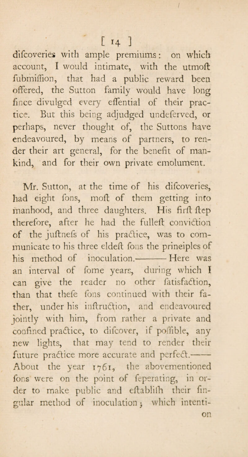 difcoveries with ample premiums: on which account, I would intimate, with the utmoft fubmiflion, that had a public reward been offered, the Sutton family would have long fmce divulged every effential of their prac¬ tice. But this being adjudged undeferved, or perhaps, never thought of, the Suttons have endeavoured, by means of partners, to ren¬ der their art general, for the benefit of man¬ kind, and for their own private emolument. Mr. Sutton, at the time of his difcoveries, had eight fons, moff of them getting into manhood, and three daughters. His firft flep therefore, after he had the fulled: conviction of the juftnefs of his practice, was to com¬ municate to his three eldeft fons the principles of his method of inoculation.'-Here was an interval of fome years, during which I can give the reader no other fatisfadtion, than that thefe fons continued with their fa¬ ther, under his inffrudtion, and endeavoured jointly with him, from rather a private and confined practice, to difcover, if poffible, any new lights, that may tend to render their future practice more accurate and perfedl.- About the year 1761^ the abovementioned fons were on the point of feperating, in or¬ der to make public and eftablilh their fm- gular method of inoculation; which intenti¬ on