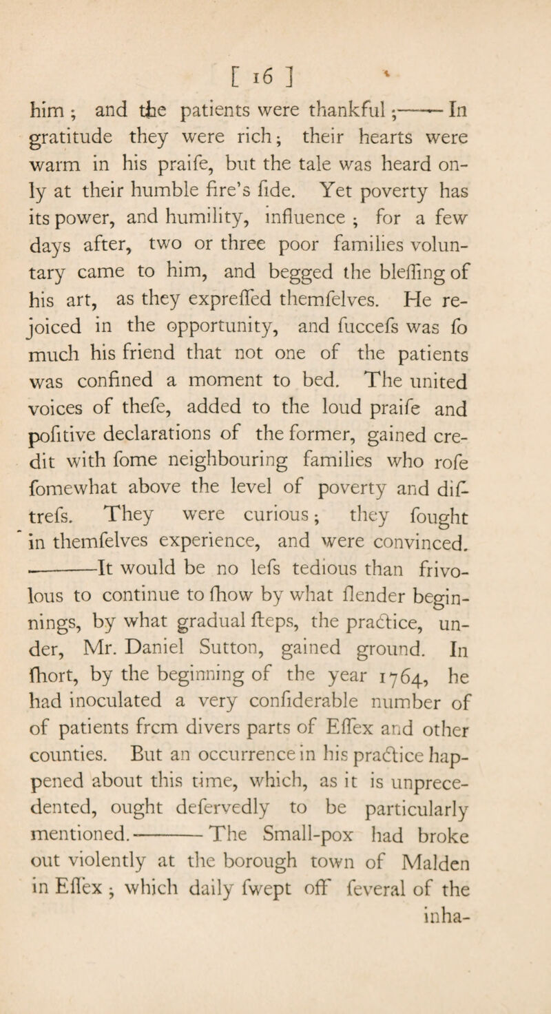 him ; and the patients were thankfulIn gratitude they were rich; their hearts were warm in his praife, but the tale was heard on¬ ly at their humble fire’s fide. Yet poverty has its power, and humility, influence ; for a few days after, two or three poor families volun¬ tary came to him, and begged the bleffing of his art, as they expreffed themfelves. He re¬ joiced in the opportunity, and fuccefs was fo much his friend that not one of the patients was confined a moment to bed. The united voices of thefe, added to the loud praife and pofitive declarations of the former, gained cre¬ dit with fome neighbouring families who rofe fomewhat above the level of poverty and dif- trefs. They were curious; they fought in themfelves experience, and were convinced. —-It would be no lefs tedious than frivo¬ lous to continue to fhow by what flender begin¬ nings, by what gradual fteps, the pra&ice, un¬ der, Mr. Daniel Sutton, gained ground. In fhort, by the beginning of the year 1764, he had inoculated a very confiderable number of of patients frcm divers parts of Effex and other counties. But an occurrence in his practice hap¬ pened about this time, which, as it is unprece¬ dented, ought defervedly to be particularly mentioned.--The Small-pox had broke out violently at the borough town of Malden in Eflex ; which daily fwept off feveral of the in ha-