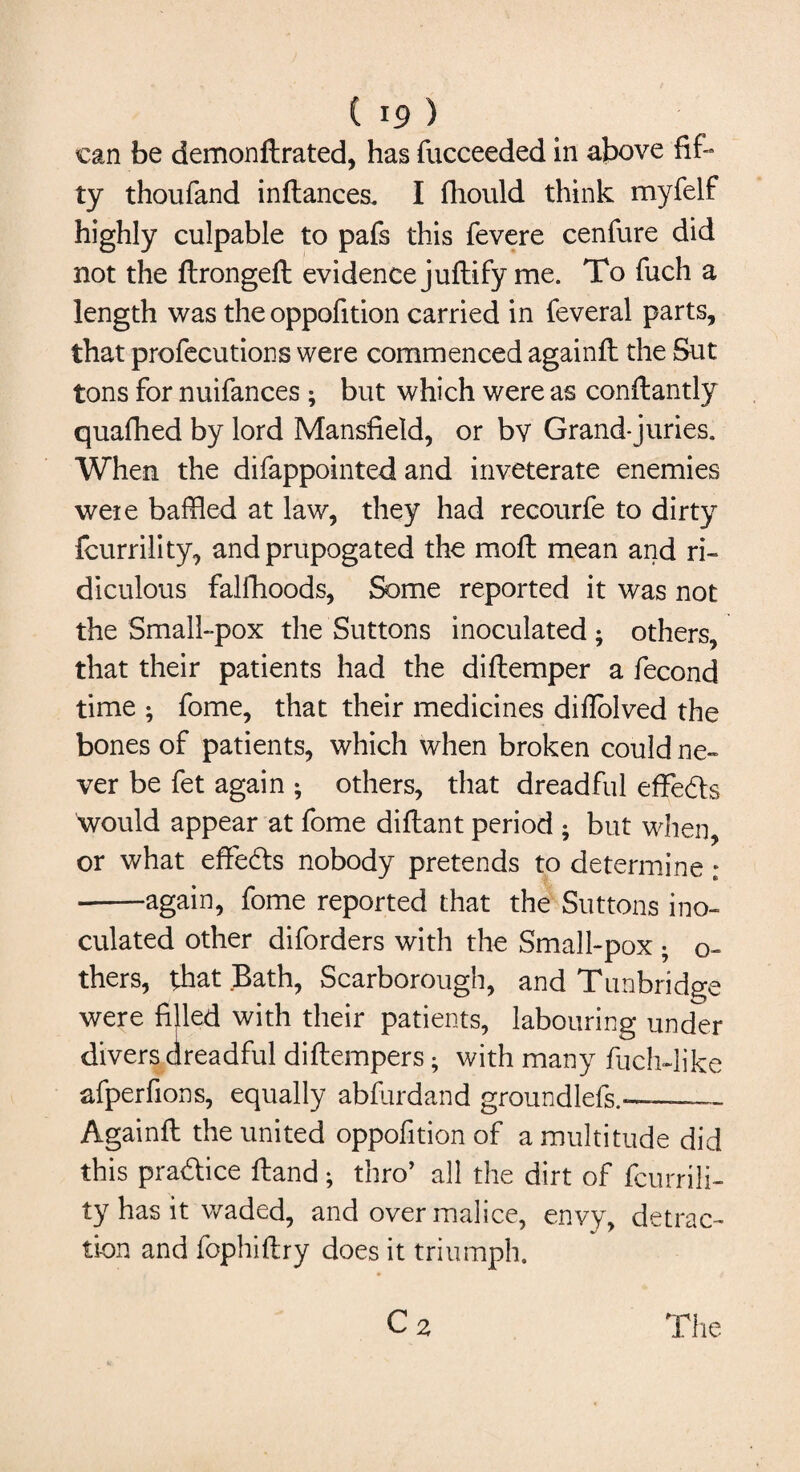 can be demonftrated, has fucceeded in above fif¬ ty thoufand inflances. I fhould think myfelf highly culpable to pafs this fevere cenfure did not the ftrongeft evidence juftify me. To fuch a length was the oppofition carried in feveral parts, that profecutions were commenced againfl the Sut tons for nuifances ; but which were as conftantly quafhed by lord Mansfield, or bv Grand-juries. When the difappointed and inveterate enemies were baffled at law, they had recourfe to dirty fcurrility, and prupogated the moft mean and ri¬ diculous falfhoods, Some reported it was not the Small-pox the Suttons inoculated; others, that their patients had the diflemper a fecond time ; fome, that their medicines diflolved the bones of patients, which when broken could ne¬ ver be fet again ; others, that dreadful effe&s would appear at fome diftant period • but when, or what effe&s nobody pretends to determine ; -again, fome reported that the Suttons ino¬ culated other diforders with the Small-pox ; o- thers, that Bath, Scarborough, and Tunbridge were filled with their patients, labouring under divers dreadful diftempers; with many fuchdike afperfions, equally abfurdand groundlefs.--— Againfl the united oppofition of a multitude did this practice Hand; thro’ all the dirt of fcurrili¬ ty has it waded, and over malice, envy, detrac¬ tion and fophiftry does it triumph. C2 The