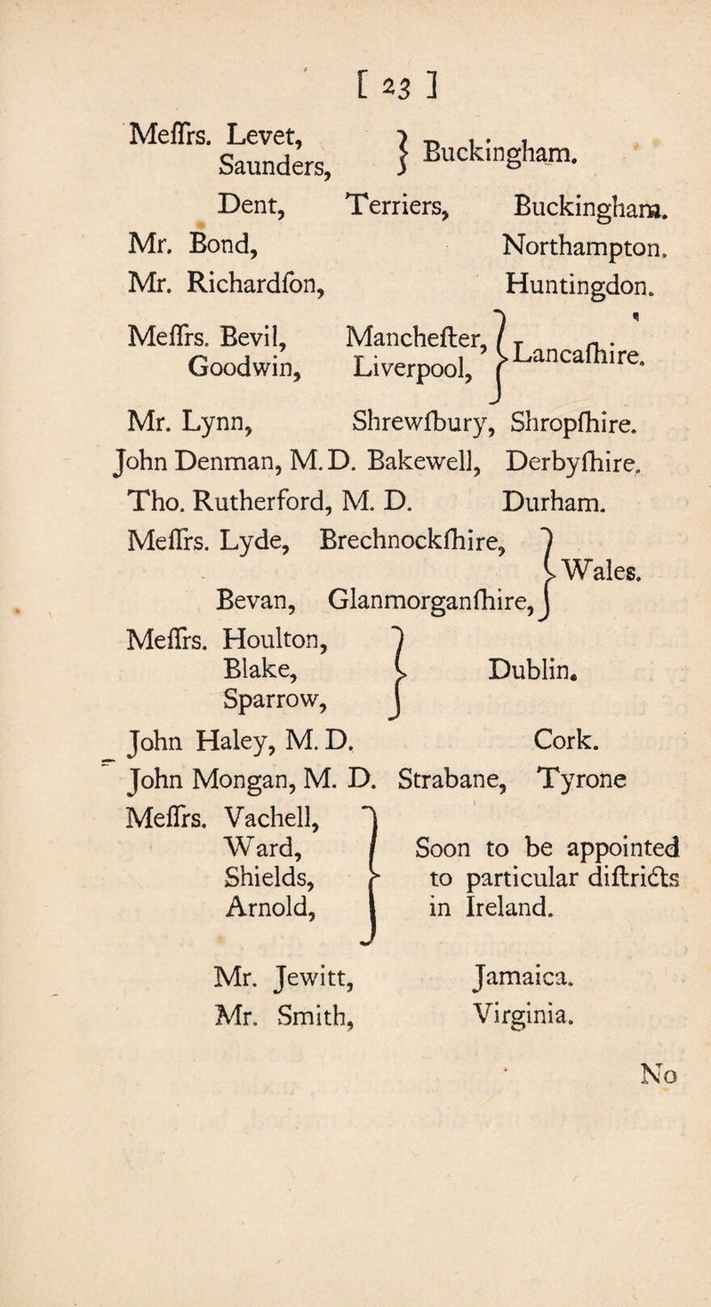 MefTrs. Levet, 1 r> * • i Saunders, 1 Buckingham. Dent, Terriers, Buckingham. Mr. Bond, Northampton, Mr. Richardfon, Huntingdon. MefTrs. Bevil, Manchefter, / T Goodwin, Liverpool, pancafllire- Mr. Lynn, Shrewfbury, Shropfhire. John Denman, M. D. Bakewell, Derbyfhire, Tho. Rutherford, M. D. Durham. MefTrs. Lyde, Brechnockfhire, 1 l Wales. Bevan, Glanmorganfhire, J MefTrs. Houlton, 1 Blake, C Dublin, Sparrow, J John Haley, M. D. Cork. John Mongan, M. D. Strabane, Tyrone MefTrs. Vachell, Ward, Shields, Arnold, Soon to be appointed to particular diftridts in Ireland. Mr. Jewitt, Mr, Smith, Jamaica. Virginia.