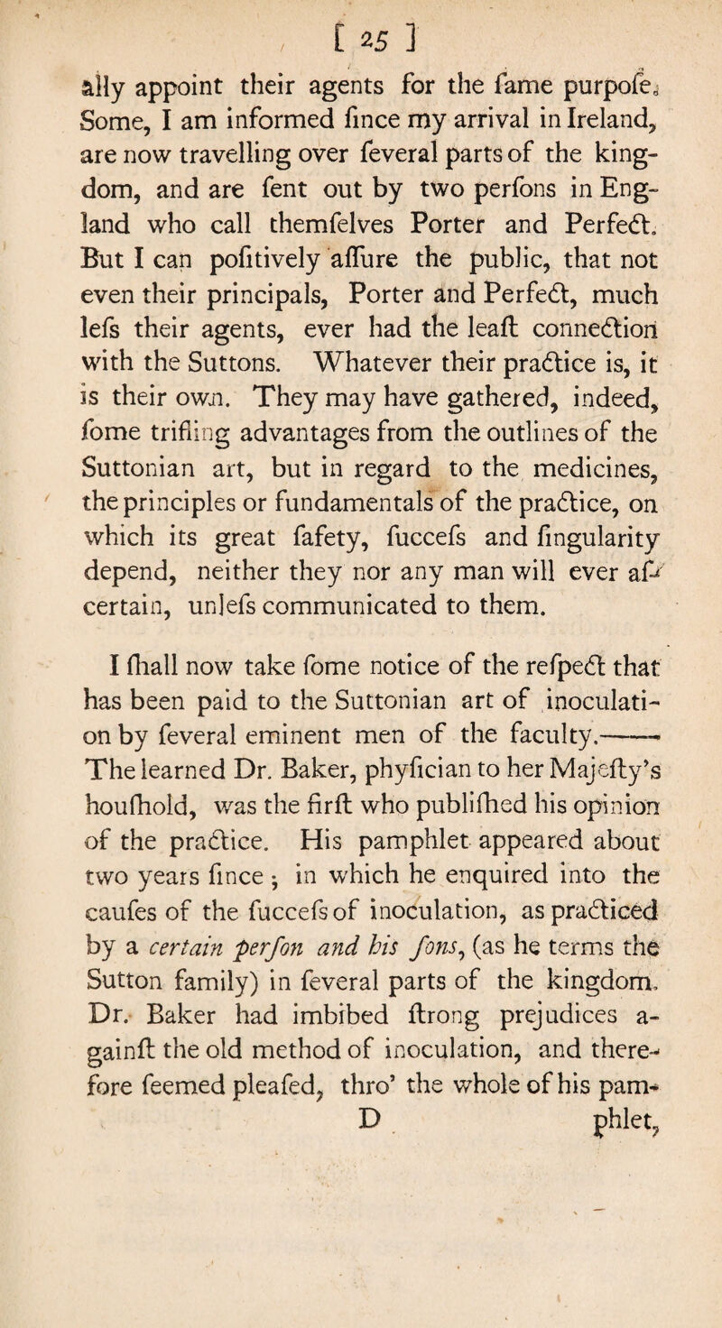 / ally appoint their agents for the fame purpofe^ Some, I am informed fince my arrival in Ireland, are now travelling over feveral parts of the king¬ dom, and are fent out by two perfons in Eng¬ land who call themfelves Porter and PerfeCb But I can pofitively alfure the public, that not even their principals, Porter and Perfect, much lefs their agents, ever had the leaf! connection with the Suttons. Whatever their practice is, it is their own. They may have gathered, indeed, fome trifling advantages from the outlines of the Suttonian art, but in regard to the medicines, the principles or fundamentals of the practice, on which its great fafety, fuccefs and Angularity depend, neither they nor any man will ever afr certain, unjefs communicated to them. I fhall now take fome notice of the refpeCt that has been paid to the Suttonian art of inoculati¬ on by feveral eminent men of the faculty.-- The learned Dr. Baker, phyfician to her Majefty’s houfhold, was the firft who publifhed his opinion of the practice. His pamphlet appeared about two years fince • in which he enquired into the caufes of the fuccefs of inoculation, as practiced by a certain perfon and his fons, (as he terms the Sutton family) in feveral parts of the kingdom. Dr. Baker had imbibed ftrong prejudices a- gainft the old method of inoculation, and there-* fore feemed pleafed, thro’ the whole of his pam- D phlet,