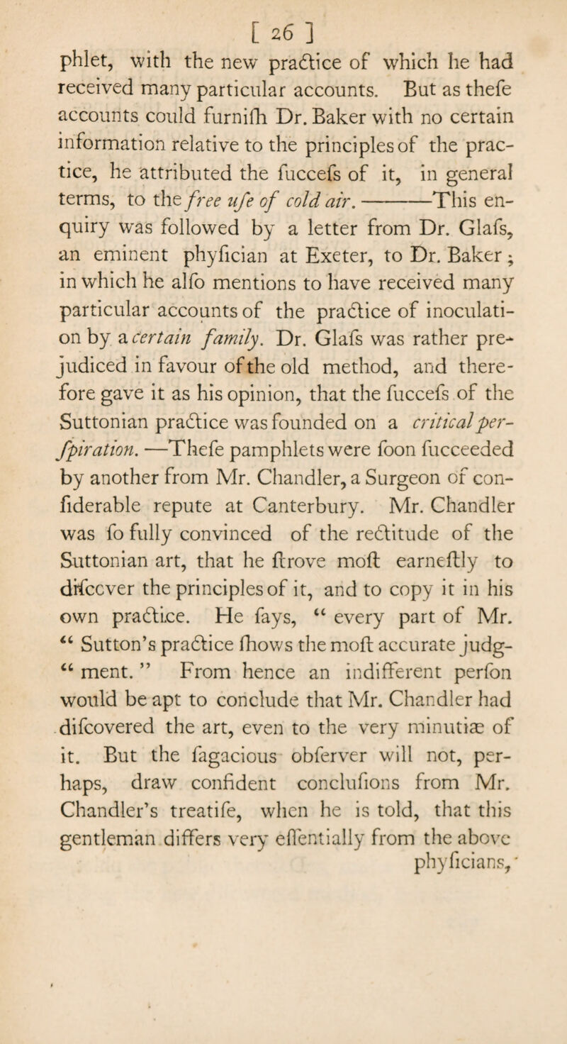 phlet, with the new* practice of which he had received many particular accounts. But as thefe accounts could furnifh Dr. Baker with no certain information relative to the principles of the prac¬ tice, he attributed the fuccefs of it, in general terms, to the free life of cold air.-This en¬ quiry was followed by a letter from Dr. Glafs, an eminent phyfician at Exeter, to Dr. Baker; in which he alfo mentions to have received many particular accounts of the practice of inoculati¬ on by a Certain family. Dr. Glafs was rather pre¬ judiced in favour of the old method, and there¬ fore gave it as his opinion, that the fuccefs of the Suttonian practice was founded on a critical per¬ foration. —Thefe pamphlets were foon fucceeded by another from Mr. Chandler, a Surgeon of con- fiderable repute at Canterbury. Mr. Chandler was fo fully convinced of the re&itude of the Suttonian art, that he furove moll earneftly to difccver the principles of it, and to copy it in his own practice. He fays, “ every part of Mr. “ Sutton’s pra&ice fhows the mod; accurate judg- “ ment. ” From hence an indifferent perfon would be apt to conclude that Mr. Chandler had difcovered the art, even to the very minutiae of it. But the fagacious obferver will not, per¬ haps, draw confident conclufions from Mr. Chandler’s treatife, when he is told, that this gentleman differs very effentially from the above phyficians,'