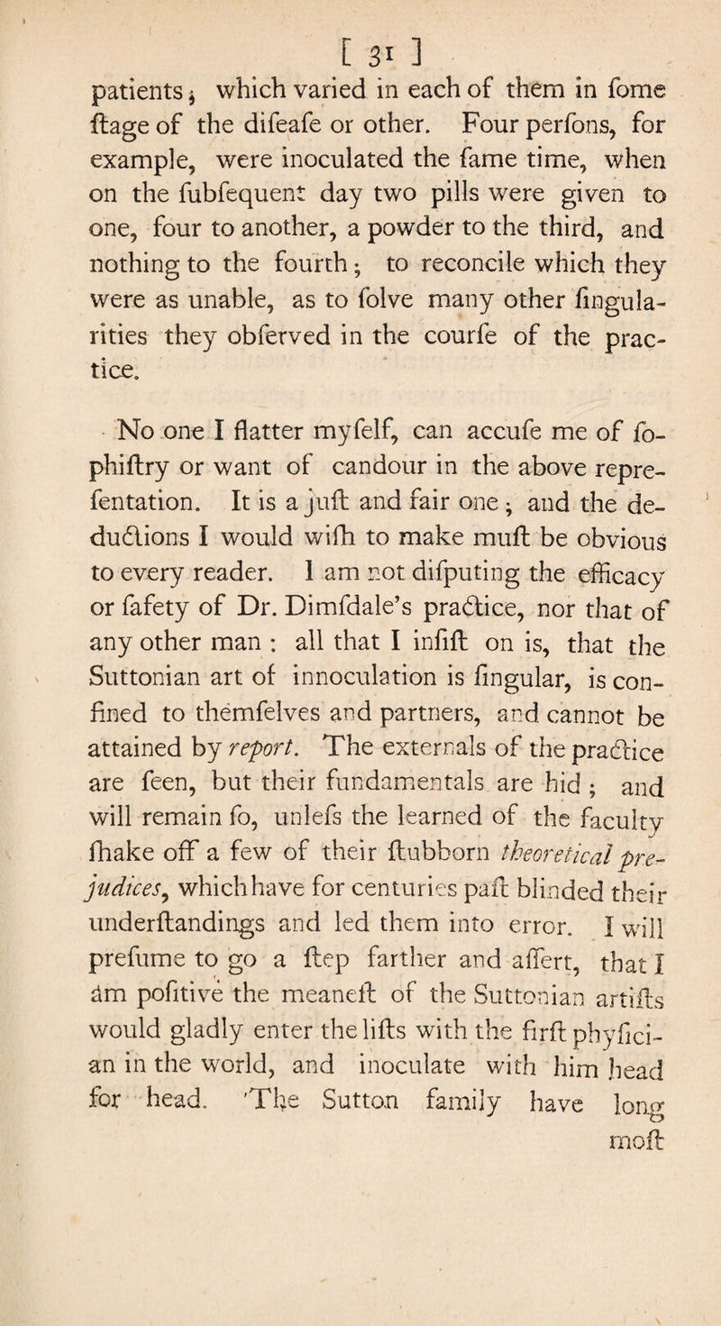 [ 311 patients * which varied in each of them in fome ftage of the difeafe or other. Four perfons, for example, were inoculated the fame time, when on the fubfequent day two pills were given to one, four to another, a powder to the third, and nothing to the fourth; to reconcile which they were as unable, as to folve many other Angula¬ rities they obferved in the courfe of the prac¬ tice. No one I flatter myfelf, can accufe me of fo- phiftry or want of candour in the above repre- fentation. It is a juft and fair one; and the de¬ ductions I would wifh to make muft be obvious to every reader. 1 am not difputing the efficacy or fafety of Dr. Dimfdale’s practice, nor that of any other man : all that I infill on is, that the Suttonian art of innoculation is Angular, is con¬ fined to themfelves and partners, and. cannot be attained by report. The externals of the practice are feen, but their fundamentals are hid ; and will remain fo, unlefs the learned of the faculty fhake off a few of their ftubborn theoretical pre¬ judices, which have for centur ies paft blinded their underftandings and led them into error. I will prefume to go a ftcp farther and affert, that I £lm pofitive the meanell of the Suttonian artifts would gladly enter the lifts with the firft phyfici- an in the world, and inoculate with him head for head. 'The Sutton family have long moil