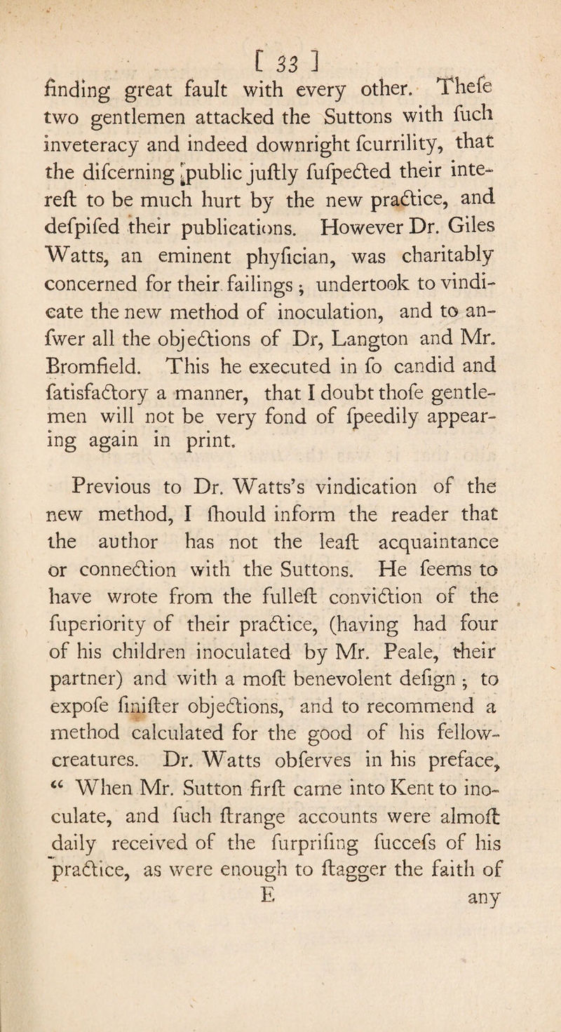 finding great fault with every other. Thefe two gentlemen attacked the Buttons with fuch inveteracy and indeed downright fcurrility, that the difcerning [public juftly fufpeCted their inte- reft to be much hurt by the new practice, and defpifed their publications. However Dr. Giles Watts, an eminent phyfician, was charitably concerned for their failings ; undertook to vindi¬ cate the new method of inoculation, and to an- fwer all the objections of Dr, Langton and Mr, Bromfield. This he executed in fo candid and fatisfaCtory a manner, that I doubt thofe gentle¬ men will not be very fond of fpeedily appear¬ ing again in print. Previous to Dr. Watts’s vindication of the new method, I lliould inform the reader that the author has not the leaft acquaintance or connection with the Suttons. He feems to have wrote from the fulleft conviction of the fuperiority of their practice, (having had four of his children inoculated by Mr. Peale, their partner) and with a moft benevolent defign ; to expofe fmifter objections, and to recommend a method calculated for the good of his fellow- creatures. Dr. Watts obferves in his preface, 16 When Mr. Sutton firft came into Kent to ino¬ culate, and fuch ftrange accounts were almoft daily received of the furprifmg fuccefs of his practice, as were enough to ftagger the faith of E any