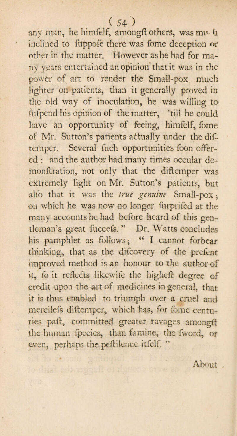 ( 54 ) any man, he himfelf, amongfl others, was mu h inclined to fuppofe there was fome deception or other in the matter. However as he had for ma¬ ny years entertained an opinion that it was in the power of art to render the Small-pox much lighter on patients, than it generally proved in the old way of inoculation, he was willing to fufpend his opinion of the matter, ’till he could have an opportunity of feeing, himfelf, fome of Mr. Sutton’s patients a&ually tinder the dif- temper. Several fuch opportunities foon offer¬ ed : and the author had many times occular de- monftration, not only that the diflemper was extremely light on Mr. Sutton’s patients, but alfo that it was the true genuine Small-pox; on which he was now no longer furprifed at the many accounts he had before heard of this gen¬ tleman’s great fuccefs. ” Dr. Watts concludes his pamphlet as follows; a I cannot forbear thinking, that as the difcovery of the prefent improved method is an honour to the author of it, fo it reflects likewife the highefl degree of credit upon the art of medicines in general, that it is thus enabled to triumph over a cruel and merciiefs diflemper, which has, for fome centu¬ ries pad, committed greater ravages amongfl the human fpecies, than famine, the fword, or even, perhaps the peflilence itfelf. About