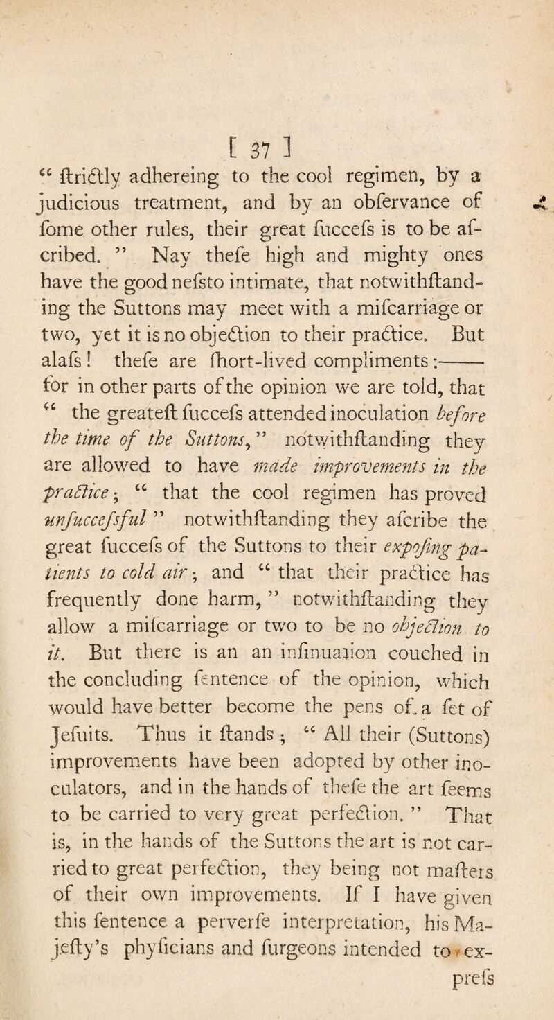 u ftridtly adhereing to the cool regimen, by a judicious treatment, and by an obfervance of fome other rules, their great fuccefs is to be aft cribed. ” Nay thefe high and mighty ones have the good nefsto intimate, that notwithftand- ing the Suttons may meet with a mifcarriage or two, yet it is no objection to their practice. But alafs ! thefe are fhort-lived compliments :-- for in other parts of the opinion we are told, that 46 the greateft fuccefs attended inoculation before the time of the Suttons, ” notwithftanding they are allowed to have made improvements in the practice • cc that the cool regimen has proved unfuccefsful ” notwithftanding they afcribe the great fuccefs of the Suttons to their expojing pa¬ tients to cold air • and “ that their practice has frequently done harm, ” notwithftanding they allow a milcarriage or two to be no objection to it. But there is an an infinuajion couched in the concluding fentence of the opinion, which would have better become the pens oft a fet of Jefuits. Thus it ftands ; u All their (Suttons) improvements have been adopted by other ino- culators, and in the hands of thefe the art feems to be carried to very great perfection. ” That is, in the hands of the Suttons the art is not car¬ ried to great perfection, they being not mafters of their own improvements. If I have given this fentence a perverfe interpretation, his Ma- j.efty’s phyficians and burgeons intended to * ex- prefs