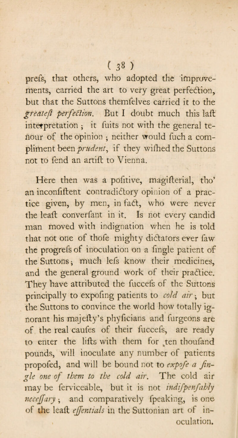 prefs, that others, who adopted the improve¬ ments, carried the art to very great perfection, but that the Suttons themfelves carried it to the gredteft perfection. But I doubt much this laft interpretation ; it fuits not with the general te- nour of the opinion ; neither would fuch a com¬ pliment been prudent, if they wifhed the Suttons not to fend an artift to Vienna. Here then was a pofitive, magifterial, tho* an inconfiftent contradictory opinion of a prac¬ tice given, by men, in faCt, who were never the leaft converfant in it. Is not every candid man moved with indignation when he is told that not one of thofe mighty dictators ever faw the progrefsof inoculation on a fingle patient of the Suttons* much lefs know their medicines, and the general ground work of their practice. They have attributed the fuccefs of the Suttons principally to expofing patients to cold air; but the Suttons to convince the world how totally ig¬ norant his majefty’s phyficians and furgeons are of the real caufes of their fuccefs, are ready to enter the lifts with them for ten thoufand * pounds, will inoculate any number of patients propofed, and will be bound not to expofe a fin¬ gle one of them to the cold air. The cold air may be ferviceable, but it is not indifpenfahly neceffary • and comparatively fpeaking, is one of the leaft effentials in the Suttonian art of in- , oculation.