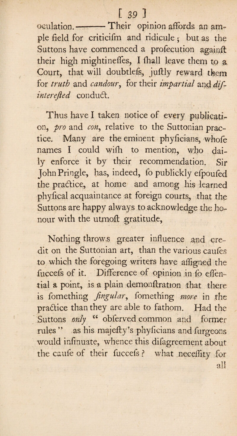 oculation.-Their opinion affords an am¬ ple field for criticifm and ridicule; but as the Suttons have commenced a profecution againft their high mightineffes, I fhall leave them to a Court, that will doubtlefs, juftly reward them for truth and candour, for their impartial and dif~ interefted condudt. Thus have I taken notice of every publicati¬ on, pro and con, relative to the Suttonian prac¬ tice. Many are the eminent phyficians, whofe names I could with to mention, who dai¬ ly enforce it by their recommendation. Sir John Pringle, has, indeed, fo publickly efpoufed the practice, at home and among his learned phyfical acquaintance at foreign courts, that the Suttons are happy always to acknowledge the ho¬ nour with the utmoft gratitude, Nothing throws greater influence and cre¬ dit on the Suttonian art, than the various caufes to which the foregoing writers have aligned the fuccefs of it. Difference of opinion in fo effen- tial a point, is a plain demonstration that there is fomething fingular, fomething more in the practice than they are able to fathom. Had the Suttons only “ obferved common and former rules ” as his majefty’s phyficians and furgeons would infmuate, whence this difagreement about the caufe of their fuccefs ? what necelfity for all