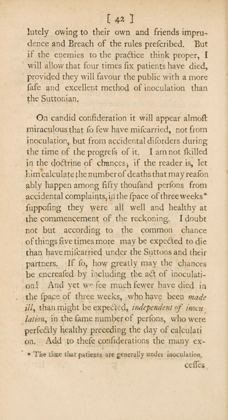 lutely owing to their own and friends impru¬ dence and Breach of the rules prefcribed. But if the enemies to the practice think proper, I will allow that four times fix patients have died, provided they will favour the public with a more fafe and excellent method of inoculation than the Suttonian. On candid confideration it will appear almoft miraculous that fo few have mifcarried, not from inoculation, but from accidental diforders during the time of the progrefs of it. I am not lkilled in the dodrine of chances $ if the reader is, let him calculate the number of deaths that may reafon ably happen among fifty thoufand perfons from accidental complaints, in the fpace of three weeks* fuppofing they \vere all well and healthy at the commencement of the reckoning. I doubt not but according to the common chance of things five times more may be expeded to die than have mifcarried under the buttons and their partners, if fo, how greatly may the chances be encreafed by including the ad of inoculati¬ on! And yet we fee much fewer have died in the fpace of three weeks, who hav£ been made ill, than might be expected, independent of inocn lation, in the fame number of perfons, who were perfedly healthy preceding the day of calculati on. Add to thefe confiderations the many ex- * The lime that patients are generally under inoculation. celTes