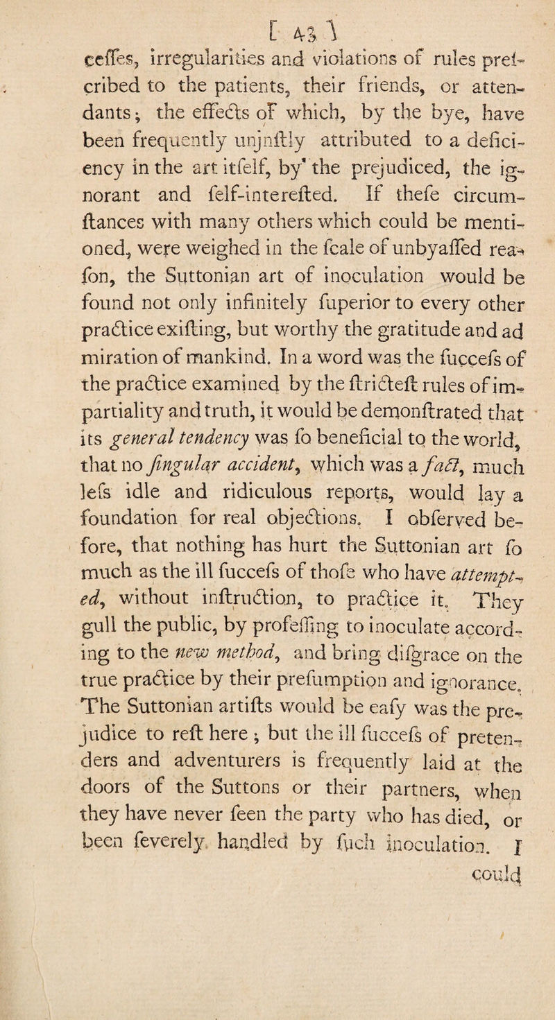 [ «■* ceiTes, irregularities and violations of rules prei- cribed to the patients, their friends, or atten¬ dants ; the efieds of which, by the bye, have been frequently unjnftly attributed to a defici¬ ency in the art itfelf, by* the prejudiced, the ig¬ norant and felf-interefled. If thefe circum- fiances with many others which could be menti¬ oned, were weighed in the fcale of unbyaffed rea-* fon, the Suttonian art of inoculation would be found not only infinitely fuperior to every other practice exifling, but worthy the gratitude and ad miration of mankind. In a word was the fuccefs of the practice examined by the flrideft rules of im-? partiality and truth, it would be demonflrated that its general tendency was fo beneficial to the world, that no fingular accident, which was a/izd?, much lefs idle and ridiculous reports, would lay a foundation for real objections. I obferved be¬ fore, that nothing has hurt the Suttonian art fo much as the ill fuccefs of thofe who have attempt ed, without inftrudion, to pradice it They gull the public, by profiling to inoculate accord¬ ing to the new method, and bring difgrace on the true pradice by their prefumption and ignorance. The Suttonian artifls would be eafy was the pre¬ judice to reft here ; but the ill fuccefs of preten¬ ders and adventurers is frequently laid at the doors of the Buttons or their partners, when they have never feen the party who has died, or been feverely handled by fych inoculation. J could