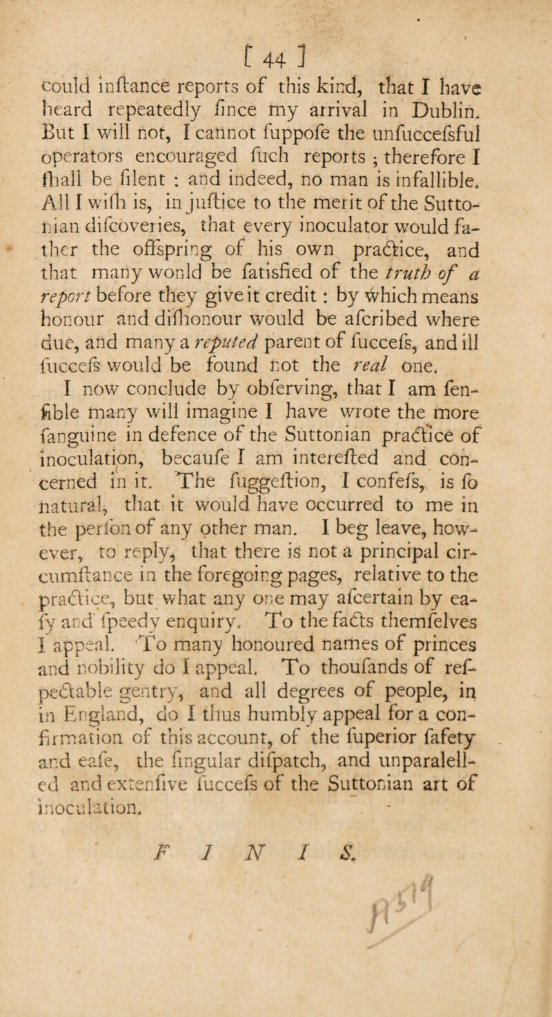 could in dance reports of this kind, that I have heard repeatedly iinee my arrival in Dublin. But I will not, I cannot fuppofe the unfuccefsful operators encouraged fuch reports ; therefore I fhall be filent : and indeed, no man is infallible. All I wifh is, in juftice to the merit of the Sutto- nian difeoveries, that every inoculator would fa¬ ther the offspring of his own pra&ice, and that many won Id be fatisfied of the truth of a report before they give it credit: by tyhich means honour and difhonour would be aferibed where due, and many a reputed parent of fuccefs, and ill fuccefs would be found not the real one. I now conclude by obferving, that I am fen- kble many will imagine I have wrote the more (anguine in defence of the Suttonian practice of inoculation, becaufe I am interefted and con¬ cerned in it. The fuggeflion, I confefs, is fo natural, that it would have occurred to me in the perfcnof any other man. I beg leave, how¬ ever, to reply, that there is not a principal cir- cumflance in the foregoing pages, relative to the practice, but what any one may afeertain by ea- fy and fpeedy enquiry. To the fadts themfelves I appeal. To many honoured names of princes and nobility do I appeal. To thoufands of ref* pedtable gentry, and all degrees of people, in in England, do I thus humbly appeal for a con¬ firmation of this account, of the fuperior fafety and eafe, the fmgular difpatch, and unparalell- ed and extendve fuccefs of the Suttonian art of inoculation. FINIS.