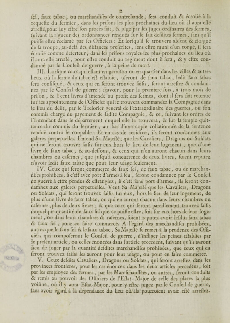 / 2 fel, faux tabac, ou marchaniîifes de contrebande, fera conduit Si écroüé à la rcquefte du fermier , dans les prifons les plus prochaines du lieu où il aura eflé arrcflé,pour luy eflre Ion procès fait, & jugé par les juges ordinaires des fermes, fuivant la rigueur des ordonnances rendues fur le fait defdites fermes, fansqu’il puiffe eflre réclamé par les Officiers : Et lorfqu’il fe trouvera abient Si éloigné de fa troupe, au-delà des diffances preferites, fans eflre muni d’un congé, il fera écroüé comme deferteur, dans les prifons royales les plus prochaines du lieu où il aura eflé arreffé, pour eflre conduit au régiment dont il fera , Si y eflre con¬ damné par le Confeil de guerre, à la peine de mort. III. Lorfque ceux qui eflant en garnifon ou en quartier dans les villes & autres lieux où la ferme du tabac eff eflabiie , uferont de faux tabac, ledit faux tabac fera confifqué, Si ceux qui en feront trouvez faifis, feront arreflcz Si condam¬ nez par le Confeil de guerre ; fçavoir, pour la première fois , à trois mois de prifon , Si à cent livres d’amende au profit des fermes, dont il fera fait retenue fur les appointemens de l’Officier qui le trouvera commander la Compagnie dans le lieu du délit, par le Treforicr general de l’extraordinaire des guerres, ou fon commis chargé du payement de ladite Compagnie; & ce, fuivant les ordres de l’Intendant dans le département duquel elle fe trouvera, Si fur la fimple quit¬ tance du commis du fermier , au bas d’une copie collationnée de la fentcnce rendue contre le coupable : Et en cas de récidivé, ils feront condamnez aux galères perpétuelles. Entend Sa Majeffé, que les Cavaliers, Dragons ou Soldats qui ne feront trouvez faifis fur eux hors le lieu de leur logement , que d’une livre de faux tabac, Si au-deffous , & ceux qui n’en auront chacun dans leurs chambres ou caferncs , que jufqu’à concurrence de deux livres, foient reputez n’avoir ledit faux tabac que pour leur ufage feulement. IV. Ceux qui feront commerce de faux fel, de faux tabac, ou de marchan¬ dées prohibées; fi c’efl avec port d’armes à feu , feront condamnez par le Confeil de guerre à eflre pendus Si effrangiez ; fi c’efi fans port d’armes , ils feront con¬ damnez aux galères perpétuelles. Veut Sa Majeflé que les Cavaliers, Dragons ou Soldats, qui feront trouvez faifis fur eux, hors le lieu de leur logement, de plus d’une livre de faux tabac, ou qui en auront chacun dans leurs chambres ou cafernes, plus de deux livres; Si que ceux qui feront pareillement trouvez faifis de quelque quantité de faux fel que ce puiffe eflre, loit lur eux hors de leur loge¬ ment , ou dans leurs chambres Si cafernes, foient reputez avoir lefdits faux tabac Si faux Ici , pour en faire commerce. A legard des marchandées prohibées, autres que le faux fel Si le faux tabac, Sa Majeflé fe remet à la prudence des Offi¬ ciers qui compofcront le Confeil de guerre , d’infliger les peines tflablics par le prefent article, ou celles énoncées dans l’article precedent, fuivant qu’ils auront lieu de juger par la quantité defdites marchandées prohibées, que ceux qui eu feront trouvez faifis les auront pour leur ufage, ou pour en faire commerce. V. Ceux defdits Cavaliers, Dragons ou Soldats, qui feront arreflez dans les provinces frontières, pour les cas énoncez dans les deux articles precedens, foit par les employez des fermes, par lesMarefchauffiées, ou autres, feront conduits Si remis au pouvoir des Officiers de l’Eflat- Major de celle des places la plus voifme, où il y aura Eflat-Major, pour y eflre jugez parle Confeil de guerre, fans avoir égard à la dépendance du lieu où ils pourroient avoir eflé arreflez.