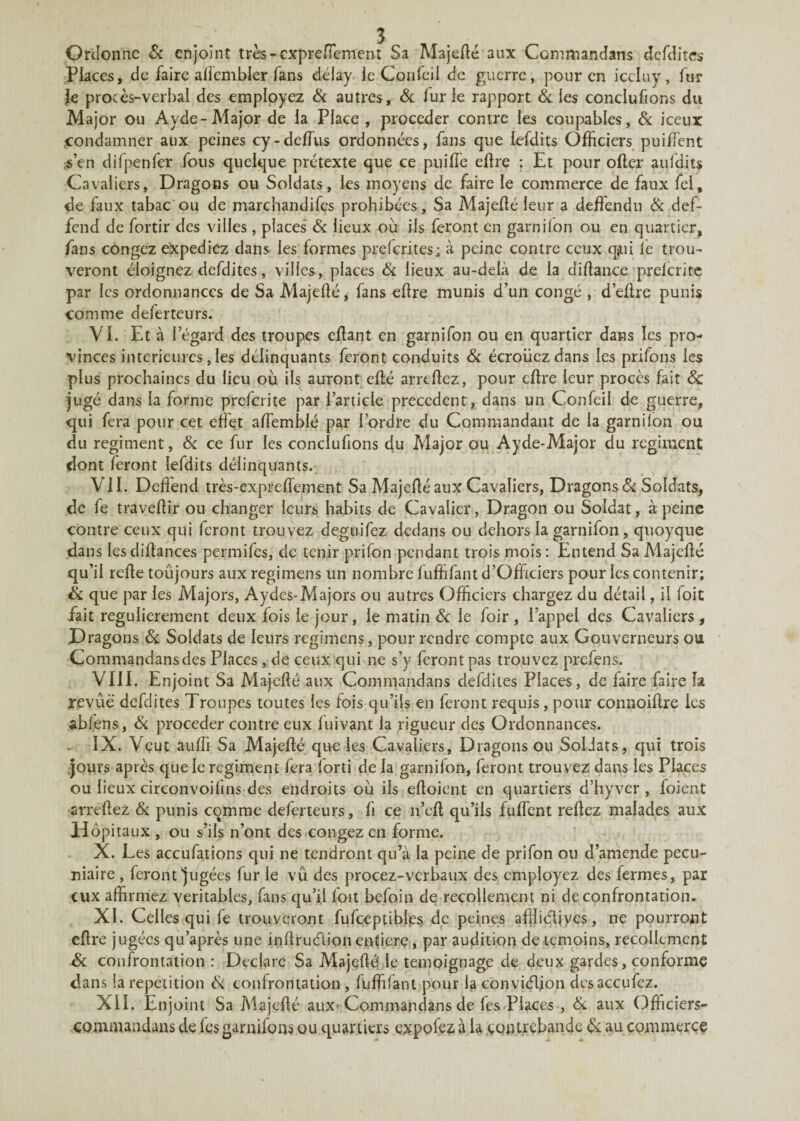 Ordonne & enjoint très -expre Hem eut Sa Majefté aux Commandans defdites Places, de faire afîembler fans déiay le Confeil de guerre, pour en iccluy, fur le procès-verbal des employez & autres, & fur le rapport & les conclufions du Major ou Ayde-Major de la Place , procéder contre les coupables, & iceux condamner aux peines cy-deftùs ordonnées, fans que lefdits Officiers puiffient s’en difpenfcr fous quelque prétexte que ce puiiïe eftre ; Et pour ofter aufdits Cavaliers, Dragons ou Soldats, les moyens de faire le commerce de faux fel, de faux tabac ou de marchandifes prohibées, Sa Majeflé leur a deffendu & def- fend de fortir des villes , places & lieux ou ils feront en garnilon ou en quartier, fans congcz expediez dans les formes preferites; à peine contre ceux qjui le trou¬ veront éloignez defdites, villes, places & lieux au-delà de la diftance prelcrite par les ordonnances de Sa Majefté, fans eftre munis d’un congé , d’eftre punis comme deferteurs. VL Et à l’égard des troupes eftant en garnifon ou en quartier dans les pro¬ vinces intérieures, les délinquants feront conduits & écroiicz dans les prifons les plus prochaines du lieu où ils auront cité arreftez, pour eftre leur procès fait 8c jugé dans la forme preferite par l’article precedent, dans un Confeil de guerre, qui fera pour cet effet aftemblé par l’ordre du Commandant de la garnilon ou du régiment, & ce fur les conclufions du Major ou Ayde-Major du régiment dont feront lefdits délinquants. VII. Dcfiend très-expreftement Sa Majefté aux Cavaliers, Dragons & Soldats, de fe traveftir ou changer leurs habits de Cavalier, Dragon ou Soldat, «à peine contre ceux qui feront trouvez deguifez dedans ou dehors la garnifon , qnoyque dans les diftances permifes, de tenir prifon pendant trois mois : Entend Sa Majefté qu’il refte toûjours aux regimens un nombre fuffifant d’Officiers pour les contenir; & que par les Majors, Aydes-Majors ou autres Officiers chargez du détail, il foit fait régulièrement deux fois le jour, le matin & le foir , l’appel des Cavaliers , Dragons 8c Soldats de leurs regimens, pour rendre compte aux Gouverneurs ou Commandans des Places , de ceux qui ne s’y feront pas trouvez prefens. VIII. Enjoint Sa Majefté aux Commandans defdites Places, de faire faire h revue defdites Troupes toutes les fois qu’ils en feront requis, pour connoiftre les abfens, & procéder contre eux fuivant la rigueur des Ordonnances. IX. Veut auffi Sa Majefté que les Cavaliers, Dragons ou Soldats, qui trois jours après que le régiment fera lorti de la garnifon, feront trouvez dans les Places ou lieux circonvoifïns des endroits où ils eftoient en quartiers d’hyver, foient arreftez & punis comme deferteurs, fi ce n’cft qu’ils fuftènt refiez malades aux Hôpitaux , ou s’ils n’ont des congez en forme. X. Les accufations qui ne tendront qu’à la peine de prifon ou d’amende pécu¬ niaire , feront jugées fur le vu des procez-vcrbaux des employez des fermes, par eux affirmez véritables, fans qu’il foit befoin de recollement ni de confrontation. XL Celles qui fe trouveront fufceptiblps de peines affiiétiyes, ne pourront eftre jugées qu’après une inftruéiion enfierç, par audition de témoins, recollement 8c confrontation : Déclare Sa Majefté! le témoignage de deux gardes, conforme dans la répétition cSi confrontation , fuffifant pour la conviélion desaccufez. XII. Enjoint Sa Majefté aux* Commandans de fes Places , & aux Officiers- commaudans de les garnifons ou quartiers expofez à la contrebande 8c au commerce