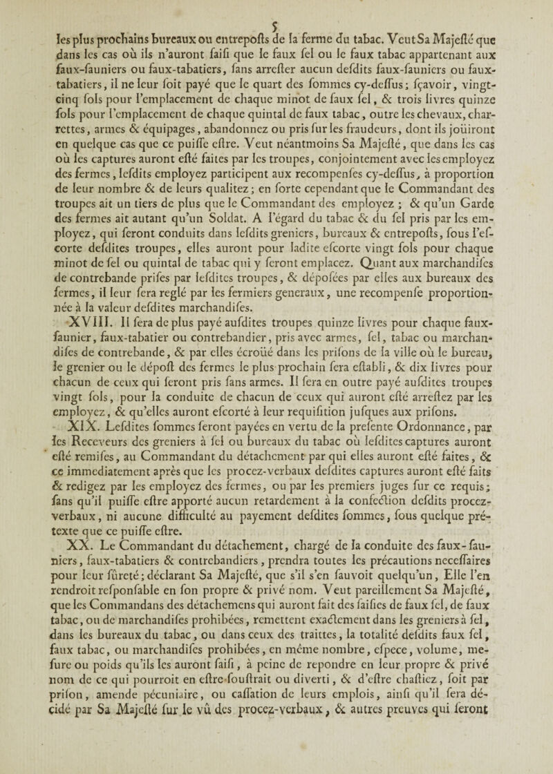 les plus prochains bureaux ou entrepôts de la ferme du tabac. VcutSa Majeéé que dans les cas où ils n’auront faifi que le faux fel ou le faux tabac appartenant aux faux-fauniers ou faux-tabatiers, fans arrefter aucun defdits faux-fauniers ou faux- tabatiers, il ne leur foit payé que ie quart des fommes cy-deéus; fçavoir, vingt- cinq fols pour l’emplacement de chaque minot de faux lel, & trois livres quinze fols pour l’emplacement de chaque quintal de faux tabac, outre les chevaux, char¬ rettes , armes & équipages, abandonnez ou pris fur les fraudeurs, dont ils jouiront en quelque cas que ce puiée cllre. Veut néantmoins Sa Majeéé, que dans les cas où les captures auront eéé faites par les troupes, conjointement avec les employez des fermes, lefdits employez participent aux recompenfes cy-deéus, à proportion de leur nombre & de leurs qualitez; en forte cependant que le Commandant des troupes ait un tiers de plus que le Commandant des employez ; 6c qu’un Garde des fermes ait autant qu’un Soldat. A l’égard du tabac 6c du fel pris par les em¬ ployez, qui feront conduits dans lefdits greniers, bureaux 6c entrepôts, fous l’ef- corte defdites troupes, elles auront pour ladite efeorte vingt fols pour chaque minot de fel ou quintal de tabac qui y feront emplacez. Quant aux marchandifcs de contrebande prifes par iefditcs troupes, 6c dépofées par elles aux bureaux des fermes, il leur fera réglé par les fermiers generaux, une recompenfe proportion¬ née à la valeur defdites marchandées. XVIII. Il fera de plus payé aufdites troupes quinze livres pour chaque faux- faunier, faux-tabatier ou contrebandier, pris avec armes, fel, tabac ou marchan¬ dées de contrebande, 6c par elles écroiié dans les priions de la ville où le bureau, le grenier ou le dépoli des fermes le plus prochain fera ellabli, 6c dix livres pour chacun de ceux qui feront pris fans armes. II fera en outre payé aufdites troupes vingt fols, pour la conduite de chacun de ceux qui auront cflé arreéez par les employez, 6c qu’elles auront efeorté à leur requifition jufques aux prifons. XIX. Lefdites fommes feront payées en vertu de la prefente Ordonnance, par les Receveurs des greniers à fel ou bureaux du tabac où lefditescaptures auront elté remifes, au Commandant du détachement par qui elles auront eéé faites, 6c ce immédiatement après que les procez-verbaux defdites captures auront eéé faits 6c rédigez par les employez des fermes, ou par les premiers juges fur ce requis; fans qu’il puiée ellre apporté aucun retardement à la confection defdits procez- verbaux, ni aucune difficulté au payement defdites fommes, fous quelque pré¬ texte que ce puiée eflre. XX. Le Commandant du détachement, chargé de la conduite des faux-fau- niers, faux-tabatiers 6c contrebandiers, prendra toutes les précautions neceéaires pour leur fureté;déclarant Sa Majefté, que s’il s’en fauvoit quelqu’un, Elle l’en rendroit refponfable en fon propre 6c privé nom. Veut pareillement Sa Majcéé, que les Commandans des détachemens qui auront fait des laifies de faux fel, de faux tabac, ou de marchandées prohibées, remettent exactement dans les greniers à fel, dans les bureaux du tabac, ou dans ceux des traittes, la totalité defdits faux fel, faux tabac, ou marchandifcs prohibées, en même nombre, efpece, volume, me- fure ou poids qu’ils les auront faifi, à peine de repondre en leur propre 6c privé nom de ce qui pourroit en eére fouérait ou diverti, 6c d’eére chaéicz, foit par prilon, amende pécuniaire, ou caéation de leurs emplois, ainfi qu’il fera dé¬ cidé par Sa Majefté fur.le vu des procez-verbaux, 6c autres preuves qui feront