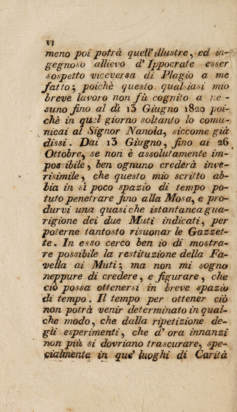 meno poi potrà quell* illustre ^ ed m* gegnoso allievo d* Ippoerate esser sospetto viceversa di Plagio a me fatto} poiché questo qualsiasi mio breve lavoro non f u cognito a nes ¬ suno fino al di i3 Giugno 1820 poi¬ ché in quel giorno soltanto lo comu¬ nicai al Signor Nanolasiccome già dissi. Dai x3 Giugno, fino ai 26 Ottobre^ se non è assolutamente im¬ possibile 5 ben ognuno crederà, inve- risimile 5 che questo mio scritto ab¬ bia in sì poco spazio di tempo po¬ tuto penetrare fino alla Mosa5 e pro¬ durvi una quasiché istantanea gua¬ rigione dei due Muti indicati 5 per poterne tantosto risuonar le Gazzet¬ te. In esso cerco ben io di mostra¬ re possibile la restituzione della Fa¬ vella ai Muti 5 ma non mi sogno neppure di credere ^ e figurare 5 che ciò possa ottenersi in breve spazio di tempo. Il tempo per ottener ciò non potrà venir determinato in qual¬ che modo 5 che dalla ripetizione de¬ gli esperimenti 5 che d* ora innanzi non più si dovriano trascurare, spe¬ cialmente in quei luoghi di Carità