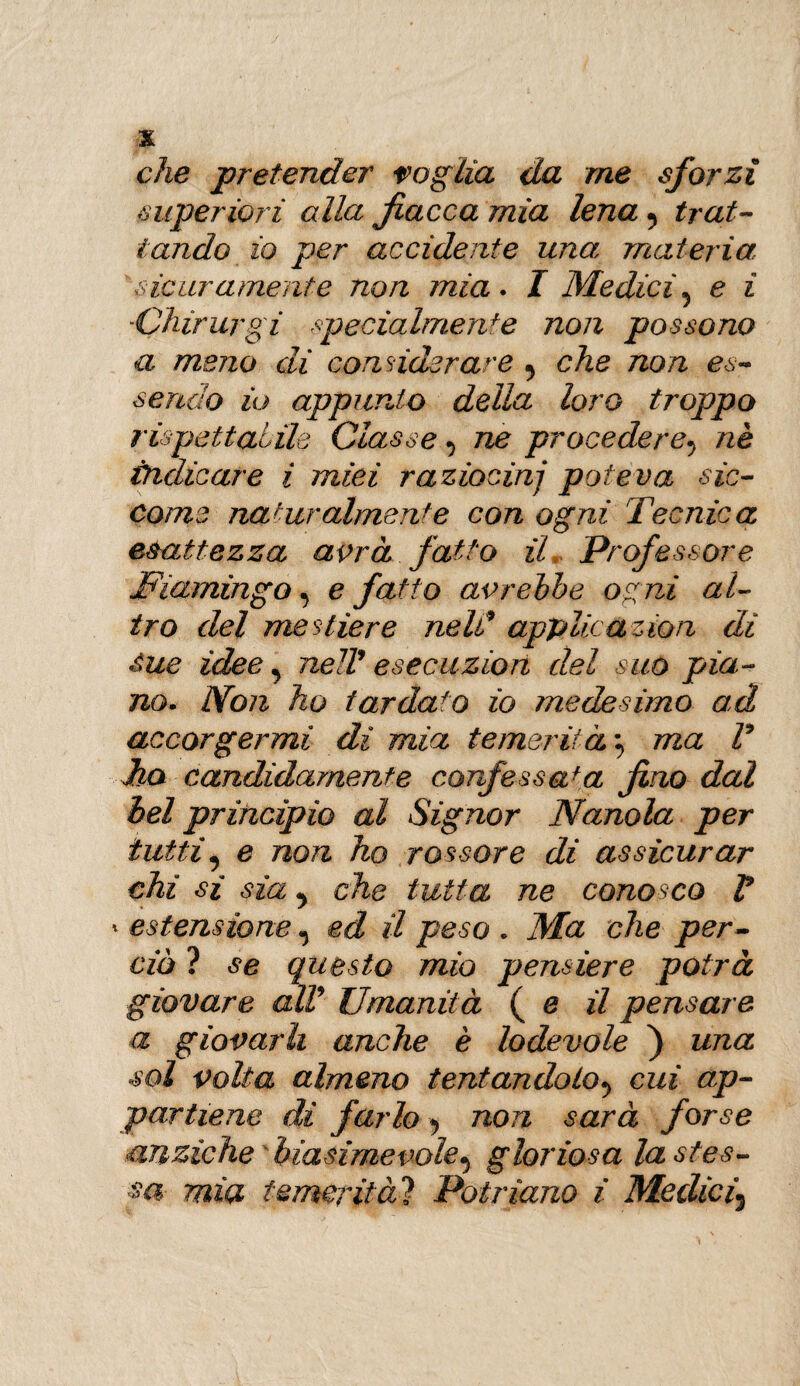 che pretender raglia da me sforzi superiori alla fiacca mia lena 5 trat¬ tando io per accidente una materia sicuramente non mìa. I Medici5 e ì Chirurgi specialmente non possono a meno di considerare ^ che non es¬ sendo io appunto della loro troppo rispettabile Classe ^ ne procedere^ nè indicare i miei raziocini poteva sic¬ come naturalmente con ogni Tecnica esattezza avrà fatto il Professore jFiamingo, e fatto avrebbe ogni al¬ tro del mestiere neld applicazion di Sue idee, nell9 esecuzion del suo pia¬ no• Non ho tardato io medesimo ad accorgermi di mia temerità \ ma V dha candidamente confessata fino dal bel principio al Signor Nanola per tutti, e non ho rossore di assicurar chi si sìa che tutta ne conosco V * estensione ^ ed il peso * Ma che per¬ ciò ? se questo mìo pensiere potrà giovare alV Umanità ( e il pensare a giovarli anche è lodevole ) una sol polla almeno tentandolo^ cui ap¬ partiene di farlo non sarà forse anziché'biasimevole^ gloriosa la stes¬