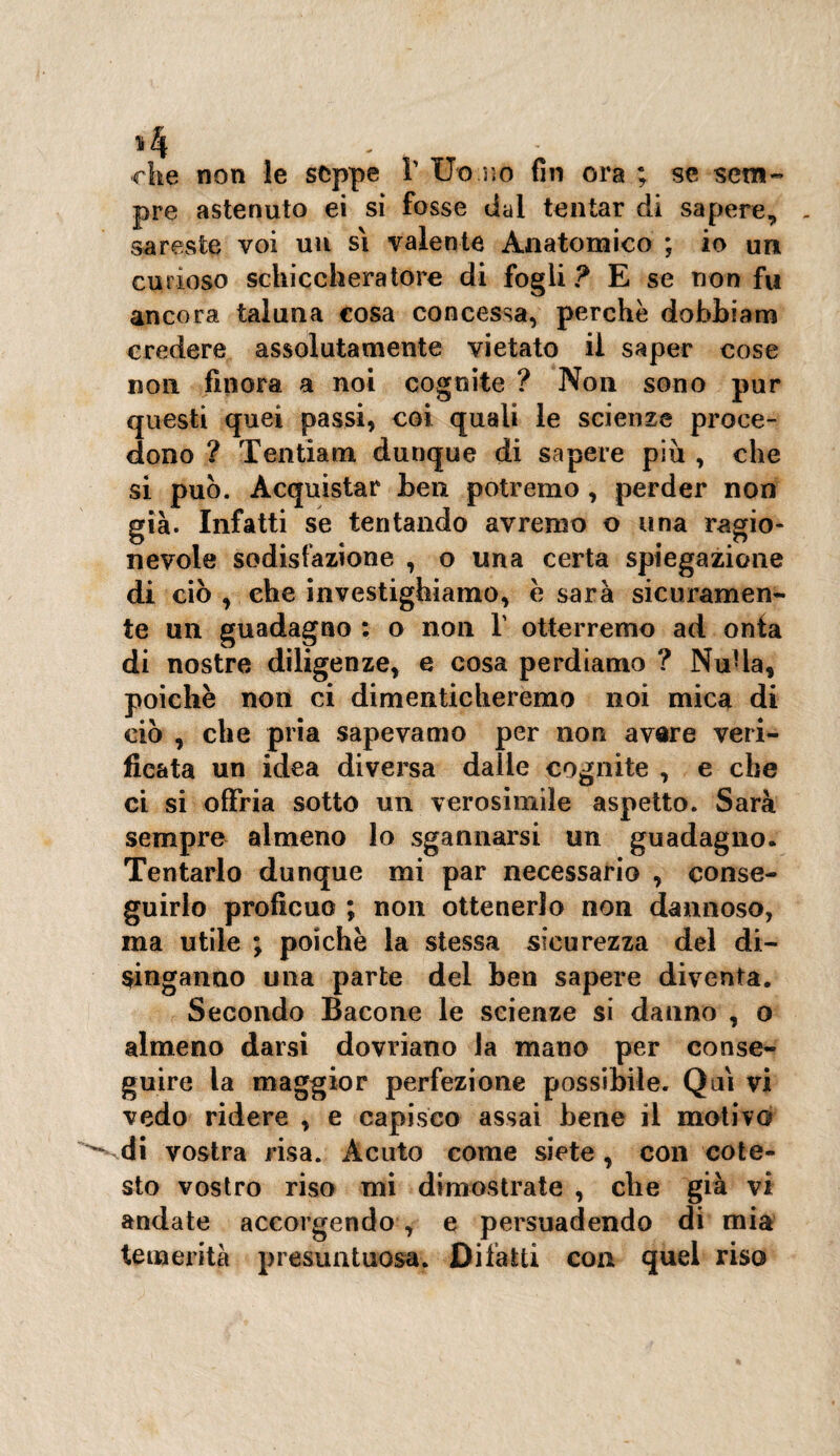 che non le seppe V Uo.no fin ora ; se sem¬ pre astenuto ei si fosse dal tentar di sapere, sareste voi un si valente Anatomico ; io un curioso schiccheratore di fogli? E se non fu ancora taluna cosa concessa, perchè dobhiam credere assolutamente vietato il saper cose non finora a noi cognite ? Non sono pur questi quei passi, coi quali le scienze proce¬ dono ? Teiitiam dunque di sapere piu , che si può. Acquistar ben potremo , perder non già. Infatti se tentando avremo o una ragio¬ nevole sodisfazione , o una certa spiegazione di ciò , che investighiamo, e sarà sicuramen¬ te un guadagno : o non V otterremo ad onta di nostre diligenze, e cosa perdiamo ? Nuda, poiché non ci dimenticheremo noi mica di ciò , che pria sapevamo per non avere veri¬ ficata un idea diversa dalle cognite , e che ci si offria sotto un verosimile aspetto. Sarà sempre almeno lo sgannarsi un guadagno. Tentarlo dunque mi par necessario , conse¬ guirlo proficuo ; non ottenerlo non dannoso, ma utile ; poiché la stessa sicurezza del di¬ singanno una parte del ben sapere diventa. Secondo Bacone le scienze si danno , o almeno darsi dovriano la mano per conse¬ guire la maggior perfezione possibile. Qui vi vedo ridere , e capisco assai bene il motivo di vostra risa. Acuto come siete, con cote¬ sto vostro riso mi dimostrate , che già vi andate accorgendo , e persuadendo di mia temerità presuntuosa. Difatti con quel riso