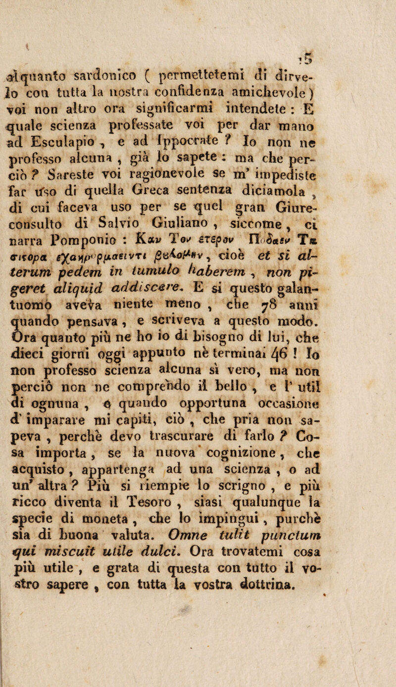 alquanto sardonico ( permettetemi di dirce¬ lo eoa tutta la nostra confidenza «amichevole) voi non altro ora significarmi intendete : E quale scienza professate voi per dar mano ad Esculapio , e ad Ippoerate ? Iq non ne professo alcuna , già lo sapete ; ma che per¬ ciò ? Sareste voi ragionevole se m’ impediste far tfso di quella Greca sentenza diciamola 5 di cui faceva uso per se quel gran Giure- consulto di Salvio Giuliano , siccome, ci narra Pomponio * Kav TW exspov TloSaev T« citopa eXaw'piACtetvTt , cioè et si al- terum pedem in tumulo haberem , non pi- geret aliquid ad discese* E si questo galan¬ tuomo aveva niente meno , che 78 anni Ìuando pensava , e scriveva a questo modo. Ira quanto più ne ho io di bisogno di lui, che dicci giorni oggi appunto nè terminai L(6 ! Io non professo scienza alcuna sì vero, ma non perciò non ne comprendo il bello , e V util di ognuna , é quando opportuna occasione d' imparare mi capiti, ciò , che pria non sa¬ peva , perchè devo trascurare di farlo ? Co¬ sa importa, se la nuova cognizione , che acquisto , appartenga ad una scienza , o ad un* altra ? Più si riempie lo scrigno , e più ricco diventa il Tesoro , siasi qualunque la specie di moneta , che lo impingui, purché sia di buona valuta. Omne tulit punctum qui miscuit utile dulci. Ora trovatemi cosa più utile , e grata di questa con tutto il vo¬ stro sapere s con tutta la vostra dottrina.