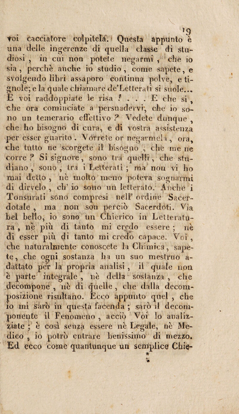 toi cacciatore colpitela. Questa appunto è mia delle ingerenze di quella classe di stu¬ diosi , in cui non potete negarmi , che io sia , perchè anche io studio , come sapete, e svolgendo libri assaporo continua polve, e ti¬ gnole; e la quale chiamare deXetterati si suole..» E voi raddoppiate le risa /’»■.. E che si che ora cominciate a persuadervi, che io so¬ no un temerario effettivo ? Vedete dunque , che ho bisogno di cura, e di vostra assistenza per esser guarito . Vorrete or negarmeli, ora, che tutto ne 'scorgete il bisogno , che me ne corre ? Si signore, sono tra quelli, che stu¬ diano , sono , tra i Letterati ; ma non vi ho mai detto , nè molto meno poteva sognarmi di dirvelo , eh1 io sono un letterato. Anche i Tonsurati sono compresi né IT ordine Sacer¬ dotale , ma non soia perciò Sacerdoti. Via bel bello, io sono un Chierico in Letteratu¬ ra 9 nè più di tanto mi credo essere ; nè di esser più di tanto mi credo capace. Voi , che naturalmente conoscete la Chimica, sape¬ te , che ogni sostanza ha un suo mestruo a- dallato per la propria analisi , il quale non è parte integrale , nè della sostanza , che decompone , uè di quelle , che dalla decom¬ posizione risultano. Ecco appunto quel , che io mi Sarò in questa facenda ; sarò il decom¬ ponente il Fenomeno , acciò Voi lo analiz¬ ziate ; è così senza essere nè Legale, nè Me¬ dico , io potrò entrare benissimo di mezzo. Ed ecco come quantunque un semplice Chic-