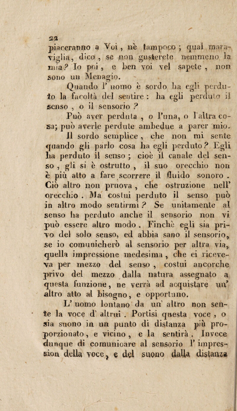 22 piaceranno a Voi, nè tampoco ; qual mara¬ viglia, dico , se non gusterete nemmeno la mia? Io poi, e ben voi vel sapete, non sono un Menagio. Quando F uomo è sordo ha egli perdu¬ to la facoltà del sentire : ha egli perduto il senso , o il sensorio ? Può aver perduta , o Fona, o 1altra co¬ sa; può averle perdute ambedue a parer mio. Il sordo semplice , che non mi sente quando gli parlo cosa ha egli perduto? Egli ha perduto il senso ; cioè il canale del sen¬ so , gli si è ostrutto , il suo orecchio non e più atto a fare scorrere il fluido sonoro . Ciò altro non pruova , che ostruzione nell* orecchio . Ma costui perduto il senso può in altro modo sentirmi ? Se unitamente al senso ha perduto anche il sensorio non vi. può essere altro modo . Finche egli sia pri¬ vo dei solo senso, ed abbia sano il sensorio, se io comunicherò al sensorio per altra via, quella impressione medesima , che ei riceve¬ va per mezzo del senso , costui ancorché privo del mezzo dalla natura assegnato a questa funzione, ne verrà ad acquistare un? altro atto al bisogno, e opportuno. L'uomo lontano da un altro non sen¬ te la voce d’ altrui . Portisi questa voce , o sia suono in un punto di distanza più pro¬ porzionato, e vicino, e la sentirà. Invece «dunque di comunioare al sensorio F iinpres- bìou della voce> e del suono dada distanza