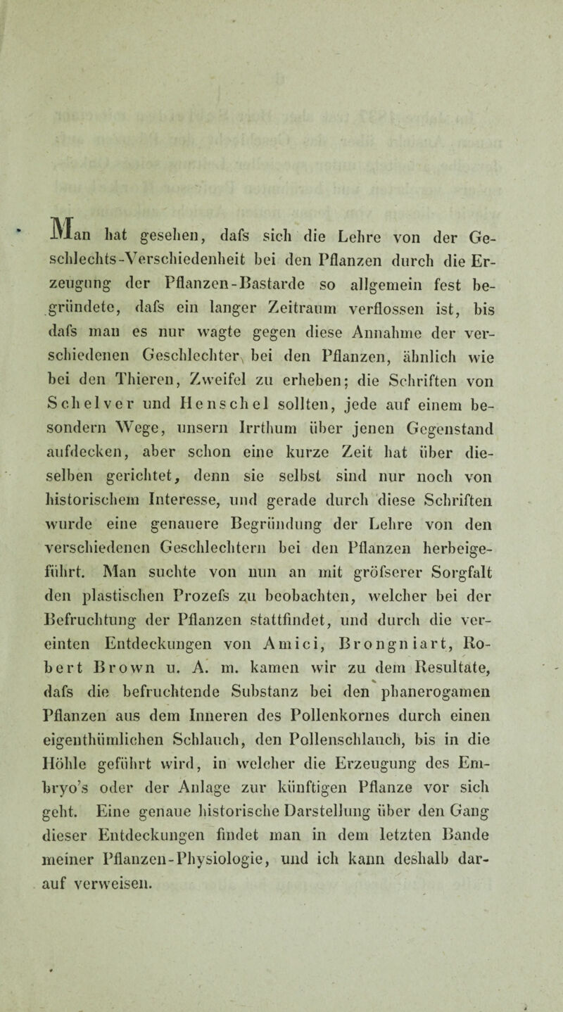 Man hat gesehen, dafs sich die Lehre von der Ge¬ schlechts-Verschiedenheit bei den Pflanzen durch die Er¬ zeugung der Pflanzen-Bastarde so allgemein fest be¬ gründete, dafs ein langer Zeitraum verflossen ist, bis dafs man es nur wagte gegen diese Annahme der ver¬ schiedenen Geschlechter^ bei den Pflanzen, ähnlich wie bei den Thieren, Zweifel zu erheben; die Schriften von Sclielver und He ns che 1 sollten, jede auf einem be- sondern Wege, unsern Irrthum über jenen Gegenstand aufdecken, aber schon eine kurze Zeit hat über die¬ selben gerichtet, denn sie selbst sind nur noch von historischem Interesse, und gerade durch diese Schriften wurde eine genauere Begründung der Lehre von den verschiedenen Geschlechtern bei den Pflanzen herbeige¬ führt. Man suchte von nun an mit gröfserer Sorgfalt den plastischen Prozefs zu beobachten, welcher bei der Befruchtung der Pflanzen stattfindet, und durch die ver¬ einten Entdeckungen von Amici, Brongniart, Ro- < - / bert Brown u. A. m. kamen wir zu dem Resultate, * dafs die befruchtende Substanz bei den phanerogamen Pflanzen aus dem Inneren des Pollenkornes durch einen eigeuthümlichen Schlauch, den Pollenschlauch, bis in die Höhle geführt wird, in welcher die Erzeugung des Em- bryo’s oder der Anlage zur künftigen Pflanze vor sich geht. Eine genaue historische Darstellung über den Gang dieser Entdeckungen findet man in dem letzten Bande meiner Pflanzen-Physiologie, und ich kann deshalb dar¬ auf verweisen.